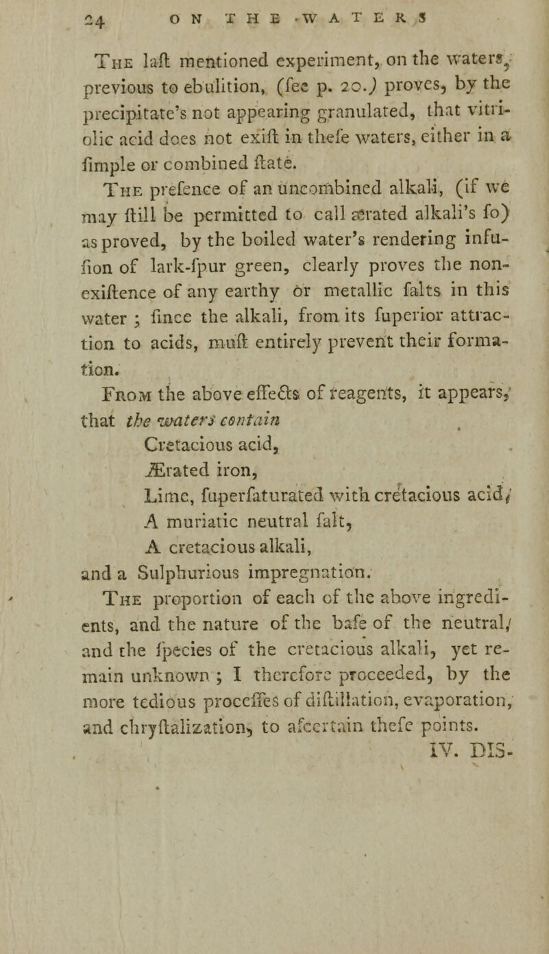 The laft mentioned experiment, on the water?, previous to ebulition, (fee p. q.o.) proves, by the precipitate's not appearing granulated, that vitri- olic acid dees not exift in thefe waters, either in a fimple or combined ftate. The prefence of an uncombined alkali, (if we may ftill be permitted to call serated alkali's fo) as proved, by the boiled water's rendering infu- fion of lark-fpur green, clearly proves the non- exiftence of any earthy or metallic falts in this water ; fince the alkali, from its fuperior attrac- tion to acids, mu'ft entirely prevent their forma- tion. From the above effects of reagents, it appears, that the waters contain Cretacious acid, iErated iron, Lime, fuperfaturated with cretacious acid/ A muriatic neutral fait, A cretacious alkali, and a Sulphurious impregnation. The proportion of eacli of the above ingredi- ents, and the nature of the bafe of the neutral,' and the fpecies of the cretacious alkali, yet re- main unknown ; I therefore proceeded, by the more tedious procefTesof diilillation, evaporation, and chryftalizatioih, to afecrtain thefe points. IV. DI3-