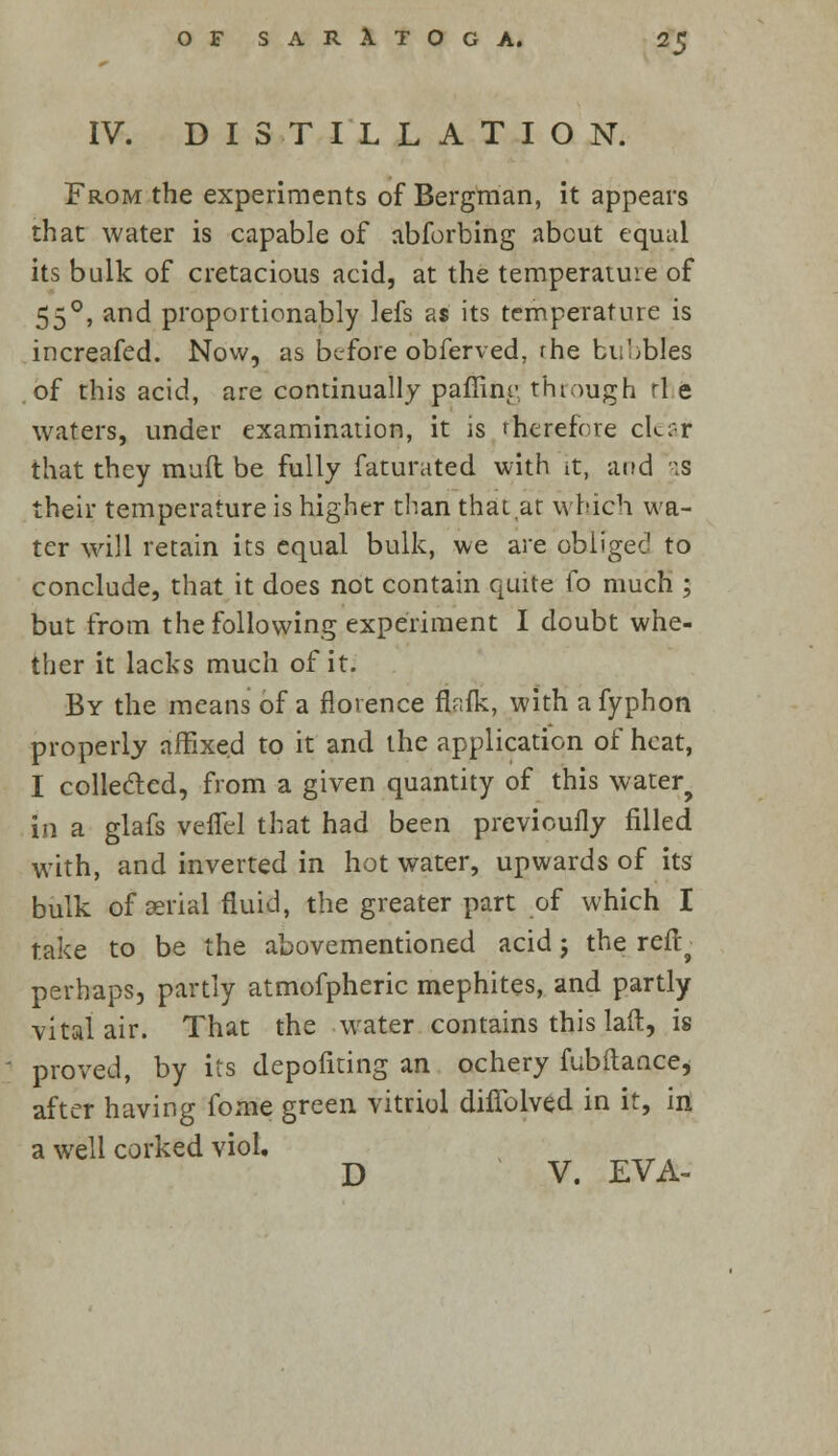 IV. DISTILLATION. From the experiments of Bergman, it appears that water is capable of abforbing about equal its bulk of cretacious acid, at the temperatuie of 550, and proportionably lefs as its temperature is increafed. Now, as before obferved, rhe bubbles of this acid, are continually paffinr through rl e waters, under examination, it is therefore cleat that they mud be fully faturated with it, and as their temperature is higher than that at which wa- ter will retain its equal bulk, we are obligee1 to conclude, that it does not contain quite fo much ; but from the following experiment I doubt whe- ther it lacks much of it. By the means of a florence flnfk, with a fyphon properly affixed to it and the application of heat, I collected, from a given quantity of this water? in a glafs veffel that had been previcufly filled with, and inverted in hot water, upwards of its bulk of aerial fluid, the greater part of which I take to be the abovementioned acid j the refb perhaps, partly atmofpheric mephites, and partly vital air. That the water contains this laft, is proved, by its depofiting an ochery fubilance, after having fome green vitriol diffolved in it, in a well corked viol.