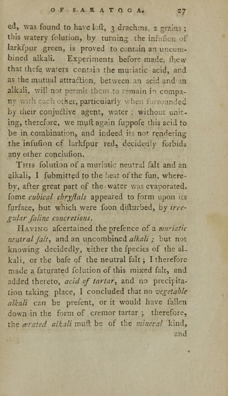 O F S A R A T O G A. <ZJ ed, was found to have loft, 3 drachms, 1 grams ; this watery folution, by turning the infufion of larkfpur green, is proved to contain an uncora- bined alkali. Experiments before made, fhew that thefe wafers contain the muriatic acid, and as the mutual attraction, between, an acid and m alkali, will not permit them to remain in cornpa- ith each other, particular]y rounded by their conjuclive agent, water : without unit- ing, therefore, we muft again fuppofe this acid to be in combination, and indeed its not rendering the infufion cf larkfpur red, decidedly forbids any other conclufion. This folution of a muriatic neutral fait and an alkali, I fubmitted to the heat of the fun, where- by, after great part of the water was evaporated, fome cubical chryjlals appeared to form upon its furface, but which were foon difturbed, by irre- gular faline concretions. Having afcertained the prefer.ee of a muriatic neutral fait, and an uncombined alkali ; but not knowing decidedly, either the fpecies of the al- kali, or the bafe of the neutral fait; I therefore made a faturated folution of this mixed fait, and added thereto, acid of tartar, and no precipita- tion taking place, I concluded that no vegetable alkali can be prefent, or it would have fallen down in the form of cremor tartar ; therefore, the derated alkali muft be of the mineral kind, and