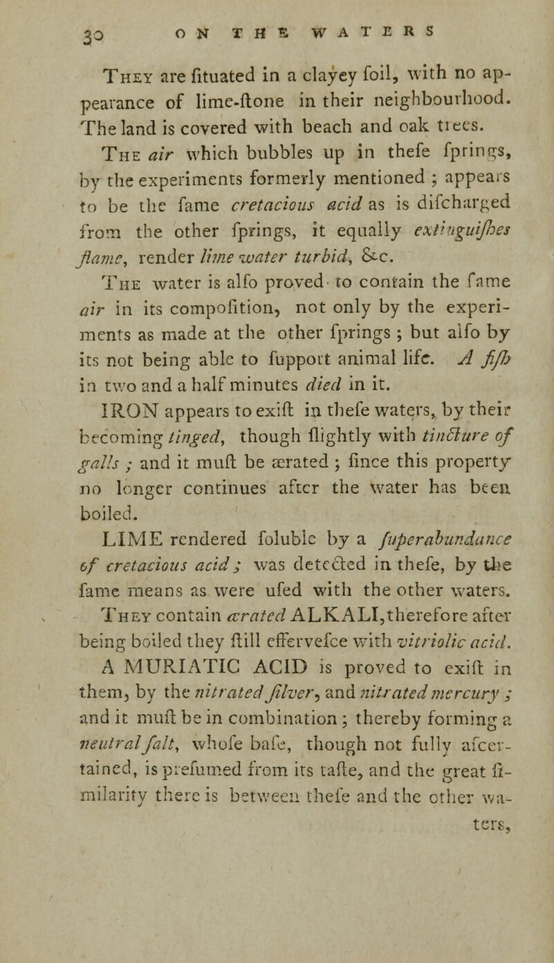 3=> They are fituated in a clayey foil, with no ap- pearance of lime-done in their neighbourhood. The land is covered with beach and oak tiecs. The air which bubbles up in thefe fprings, by the experiments formerly mentioned ; appears to be the fame cretacious acid as is difcharged from the other fprings, it equally ext''igui/hes flame, render lime water turbid, &c. The water is alfo proved- to contain the fame air in its compofition, not only by the experi- ments as made at the other fprings ; but aifo by its not being able to fuppoit animal life. A fifi in two and a half minutes died in it. IRON appears to exift in thefe waters, by their becoming tinged, though flightly with tinflure of galls ; and it muft be aerated ; fince this property no longer continues after the water has been boiled. LIME rendered foluble by a fuperabundance &f cretacious acid j was detected in thefe, by the fame means as were ufed with the other waters. They contain arated ALKALI,therefore after being boiled they flill effervefce with vitriolic acid. A MURIATIC ACID is proved to exifl: in them, by the nitrated Jilver^ and nitrated mercury ; and it muft be in combination; thereby forming a neutral fait, vvhofe bafe, though not fully ascer- tained, isprefumed from its tafte, and the great fi- milarity there is between thefe and the other wa- ters,