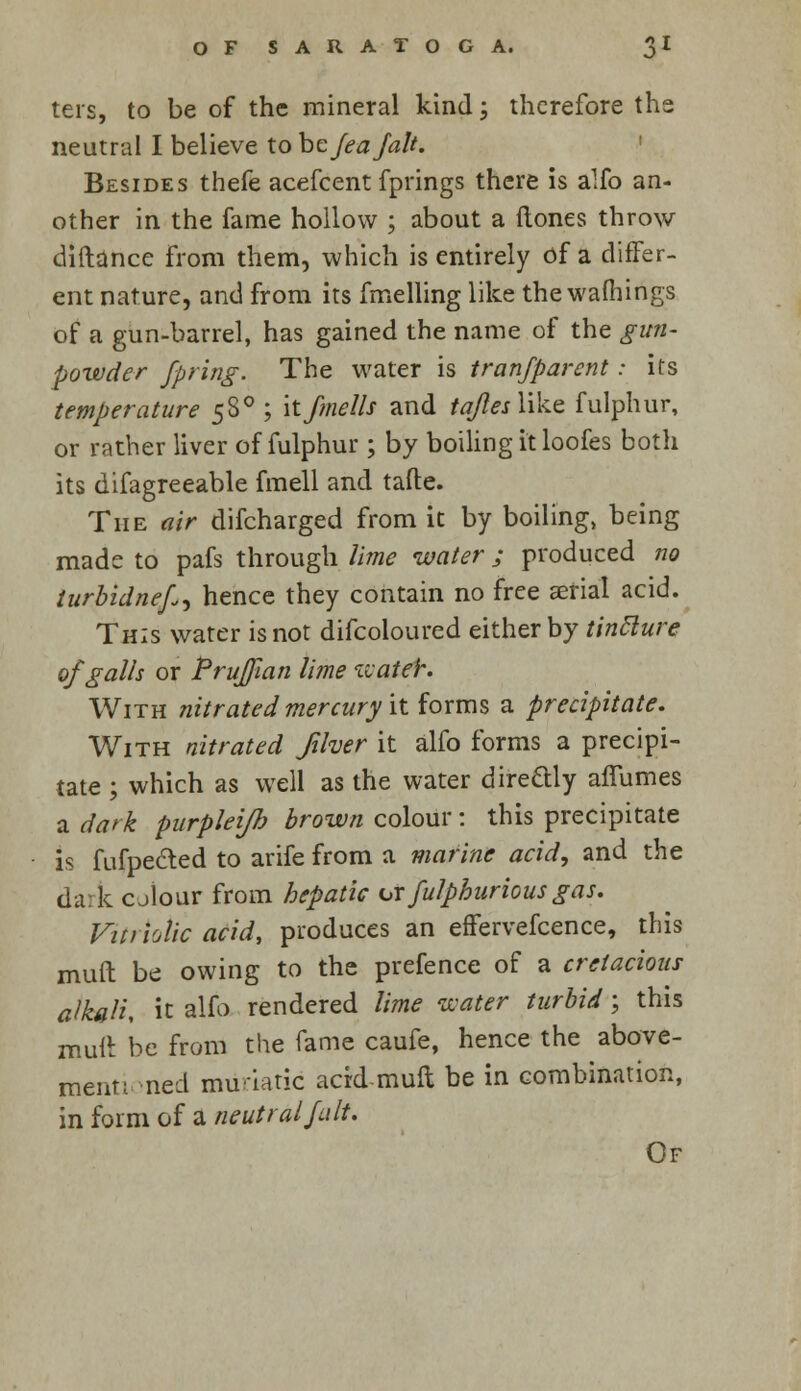 ters, to be of the mineral kind; therefore the neutral I believe to be fea fait. Besides thefe acefcent fprings there is alfo an- other in the fame hollow ; about a ftones throw diftance from them, which is entirely of a differ- ent nature, and from its fmelling like the wafhings of a gun-barrel, has gained the name of the gun- powder fpring. The water is tran/parent: its temperature 58° ; itfmells and taflesWke. fulphur, or rather liver of fulphur ; by boiling it loofes both its difagreeable fmell and tafte. The air difcharged from it by boiling, being made to pafs through lime water; produced no iurbidnef^ hence they contain no free aerial acid. This water is not difcoloured either by tinclure of galls or P ruffian lime wateh. With nitrated mercury it forms a precipitate. With nitrated Jiher it alfo forms a precipi- tate ; which as well as the water directly affumes a dark purpleifh brown colour: this precipitate is fufpected to arife from a marine acid, and the dark cjlour from hepatic orfulpburiousgas. Vitriolic acid, produces an effervefcence, this mult be owing to the prefence of a cretacious alkali, it alfo rendered lime water turbid; this mult be from the fame caufe, hence the above- mentioned muriatic acid mull be in combination, in form of a neutral fait. Of