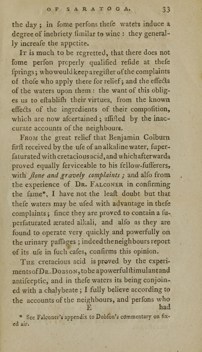 the day ; in fome perfons thefe waters induce a degree of inebriety limilar te wine : they general- ly increafe the appetite. It is much to be regretted, that there does not fome perfon prcperly qualified refide at thefe fprings; who would keep aregifter of the complaints of thofe who apply there for relief; and the effects of the waters upon them : the want of this oblig- es us to eftablifh their virtues, from the known effects of the ingredients of their compolition, which are now afcertained ; affided by the inac- curate accounts of the neighbours. From the great relief that Benjamin Colburn nrft received by the ufe of an alkaline water, fuper- faturated with cretacious acid,and whichafterwards proved equally ferviceable to his fcllow-fufferers, with Jlone and gravely complaints ; and alfo from the experience of Dr. Falconer in confirming the fame*, I have not the leafl doubt but that thefe waters may be ufed with advantage in thefe complaints; fince they are proved to contain a fu- perfaturated aerated alkali, and alfo as they are found to operate very quickly and powerfully on the urinary pafiages ; indeedtheneighbours report of its ufe in fuch cafes, confirms this opinion. The cretacious acid is proved by the experi- ments of Dr. Dobs on, tobeapowerfulftimulant and antifceptic, and in thefe waters its being conjoin- ed with a chalybeate; I fully believe according to the accounts of the neighbours, and perfons who E had * See Falconer's appendix to Dobfon's cdmmentary on fix- ed air.