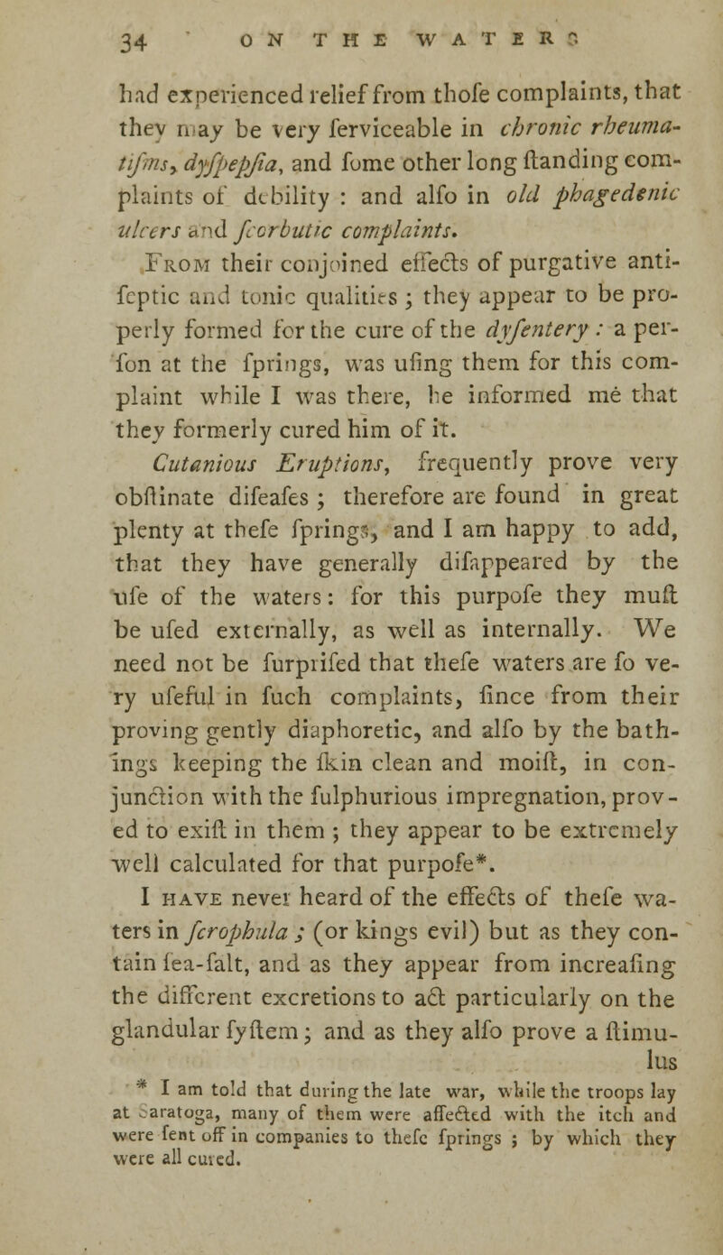 had experienced relief from thofe complaints, that they riiay be very ferviceable in chronic rheuma- tifmsy dyfpepjia, and fome other long Handing com- plaints of debility : and alfo in old phagedenic ulcers and fccrbutic complaints. From their conjoined effects of purgative anti- fcptic and tonic qualities ; they appear to be pro- perly formed for the cure of the dyfentery : a per- fon at the fprings, was ufing them for this com- plaint while I was there, he informed me that they formerly cured him of it. Cutanious Eruptions, frequently prove very obflinate difeafes; therefore are found in great plenty at thefe fprings, and I am happy to add, that they have generally difappeared by the life of the waters: for this purpofe they mud be ufed externally, as well as internally. We need not be furprifed that thefe waters are fo ve- ry ufeful in fuch complaints, lince from their proving gently diaphoretic, and alfo by the bath- ings keeping the fkin clean and moift, in con- junction with the fulphurious impregnation, prov- ed to exift in them ; they appear to be extremely well calculated for that purpofe*. I have never heard of the effe&s of thefe wa- ters in fcrophula ; (or kings evil) but as they con- tain iea-falt, and as they appear from increasing the different excretions to adt particularly on the glandular fyftem; and as they alfo prove a fiimu- lus * I am told that during the late war, while the troops lay at . aratoga, many of them were affe&td with the itch and were fent off in companies to thefe fprings ; by which they were all cuied.