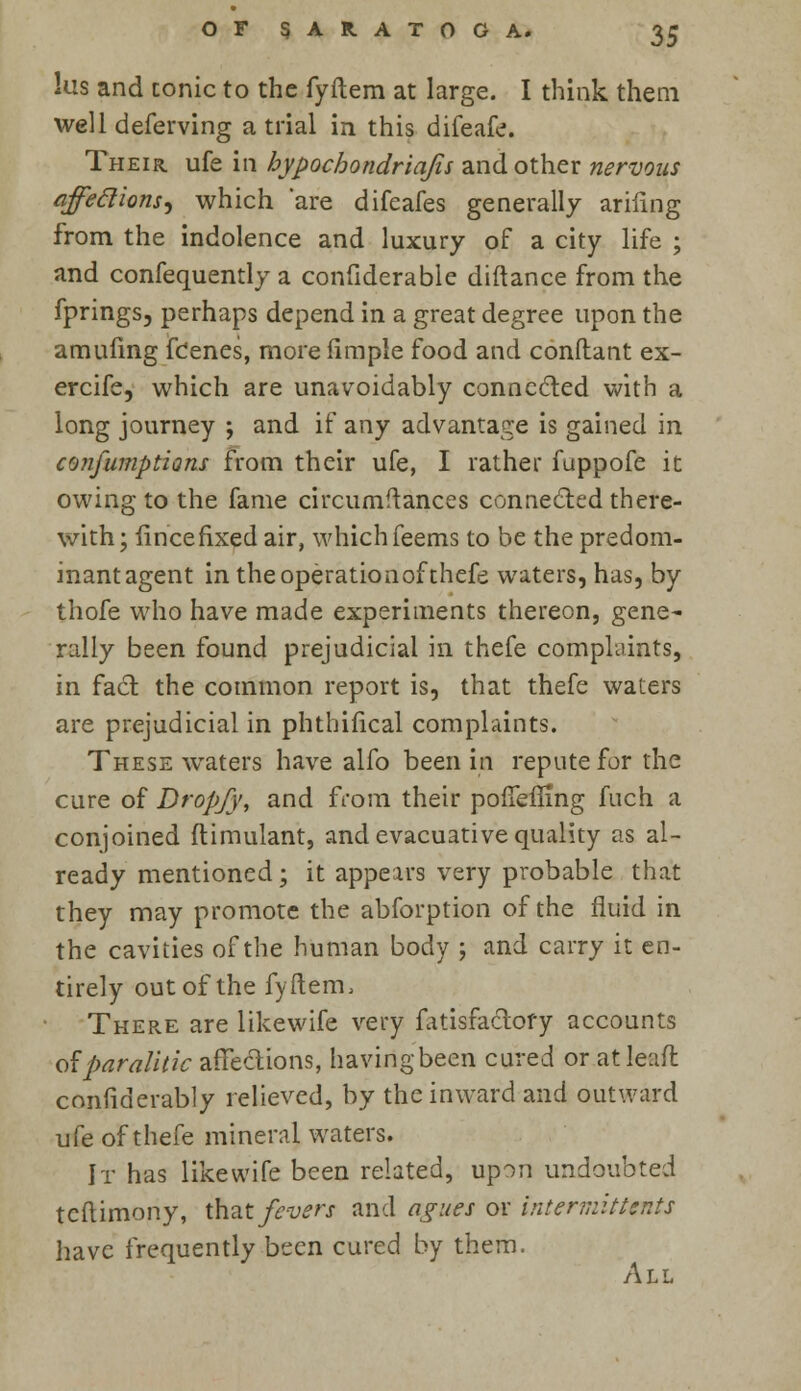 lus and conic to the fyftem at large. I think them well deferving atrial in this difeafe. Their ufe in bypochondriajis and other nervous affettions) which are difeafes generally arinng from the indolence and luxury of a city life ; and confequently a confiderable diftance from the fprings, perhaps depend in a great degree upon the amufing fcenes, more fimple food and conftant ex- ercife, which are unavoidably connected with a long journey ; and if any advantage is gained in confumptions from their ufe, I rather fuppofe it owing to the fame circumftances connected there- with; fincefixed air, which feems to be the predom- inant agent in the operationof thefe waters, has, by thofe who have made experiments thereon, gene- rally been found prejudicial in thefe complaints, in fact the common report is, that thefe waters are prejudicial in phthifical complaints. These wraters have alfo been in repute for the cure of DropJ}', and from their pofTemng fuch a conjoined ftimulant, and evacuative quality as al- ready mentioned; it appears very probable that they may promote the abforption of the fluid in the cavities of the human body ; and carry it en- tirely out of the fyftem, There are likewife very fatisfactofy accounts Oiparalitic affections, havirigbeen cured or at lead confiderably relieved, by the inward and outward ufe of thefe mineral waters. It has likewife been related, upon undoubted teftimony, that fevers and agues or intermittent* have frequently been cured by them. All