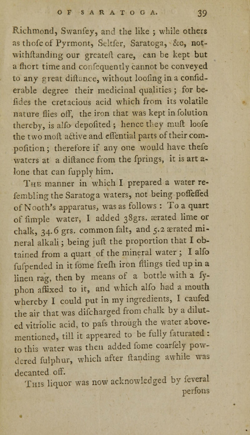 Richmond, Swanfey, and the like ; while others as thofe of Pyrmont, Seltfer, Saratoga, &c, not- withstanding our greateu care, can be kept but a fhcrt time and confequently cannot be conveyed to any great diftisnce, without loofingin a confid- erable degree their medicinal qualities; for be- fides the cretacious acid which from its volatile nature flies off, the iron that was kept infolution thereby, is a!fo depofited ; hence they muft loofe the two moft active and effential parts of their com- pofition; therefore if any one would have thefe waters at a diftance from the fprings, it is art a- lone that can fupply him. The manner in which I prepared a water re- femblingthe Saratoga waters, not being poflefled of Nooth's apparatus, was as follows : To a quart offimple water, I added 38grs. aerated lime or chalk, 34.6 grs. common fait, and 5.2 aerated mi- neral alkali; being juft the proportion that I ob- tained from a quart of the mineral water ; I alfo fufpended in it fome frefti iron filings tied up in a linen rag, then by means of a bottle with a fy- phon affixed to it, and which alfo had a mouth whereby I could put in my ingredients, I caufed the air that was difcharged from chalk by a dilut- ed vitriolic acid, to pafs through the water above- mentioned, till it appeared to be fully faturated : to this water was then added fome coarfely pow- dered fulphur, which after {landing awhile was decanted off. This liquor was now acknowledged by feverai perfons