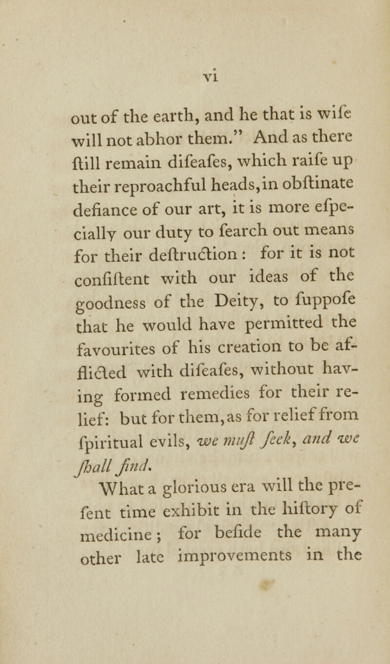 out of the earth, and he that is wife will not abhor them. And as there dill remain difeafes, which raife up their reproachful heads, in obftinate defiance of our art, it is more efpe- cially our duty to fearch out means for their deftruction: for it is not confident with our ideas of the goodness of the Deity, to fuppofe that he would have permitted the favourites of his creation to be af- flided with difeafes, without hav- ing formed remedies for their re- lief: but for them, as for relief from fpiritual evils, we mujl feek, and we Jhall Jind. What a glorious era will the pre- fent time exhibit in the hiftory of medicine; for befide the many other late improvements in the