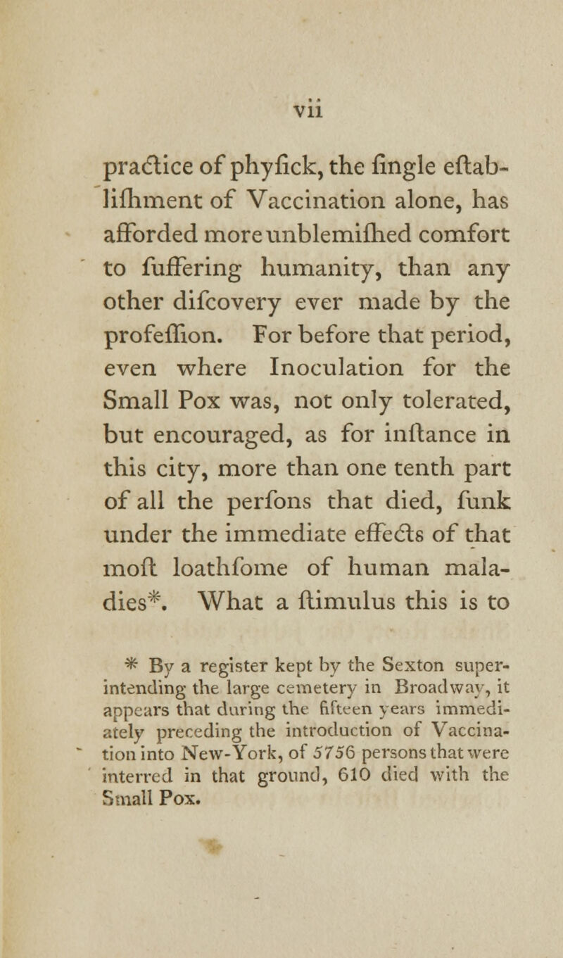 practice of phyfick, the fingle eftab- lifhment of Vaccination alone, has afforded moreunblemifhed comfort to fuffering humanity, than any- other difcovery ever made by the profemon. For before that period, even where Inoculation for the Small Pox was, not only tolerated, but encouraged, as for inftance in this city, more than one tenth part of all the perfons that died, funk under the immediate effects of that mofl loathfome of human mala- dies*. What a flimulus this is to * By a register kept by the Sexton super- intending the large cemetery in Broadway, it appears that during the fifteen years immedi- ately preceding the introduction of Vaccina- tion into New-York, of 5756 persons that were interred in that ground, 610 died with the Small Pox.