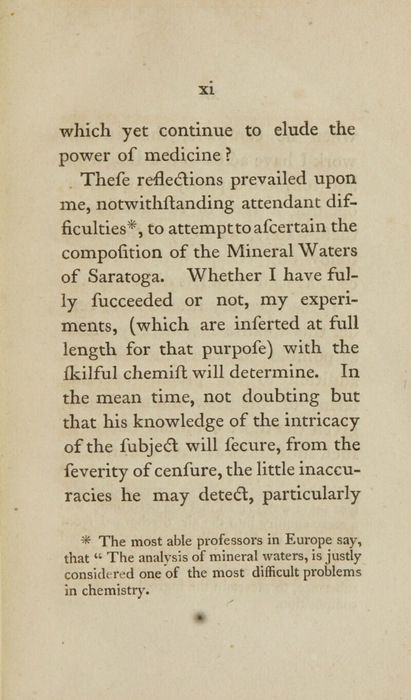 which yet continue to elude the power of medicine ? Thefe reflections prevailed upon me, notwithftanding attendant dif- ficulties*, to attempt to afcertain the compofition of the Mineral Waters of Saratoga. Whether I have ful- ly fucceeded or not, my experi- ments, (which are inferted at full length for that purpofe) with the fkilful chemift will determine. In the mean time, not doubting but that his knowledge of the intricacy of the fubject will fecure, from the feverity of cenfure, the little inaccu- racies he may detect, particularly * The most able professors in Europe say, that  The analysis of mineral waters, is justly considered one of the most difficult problems in chemistry.