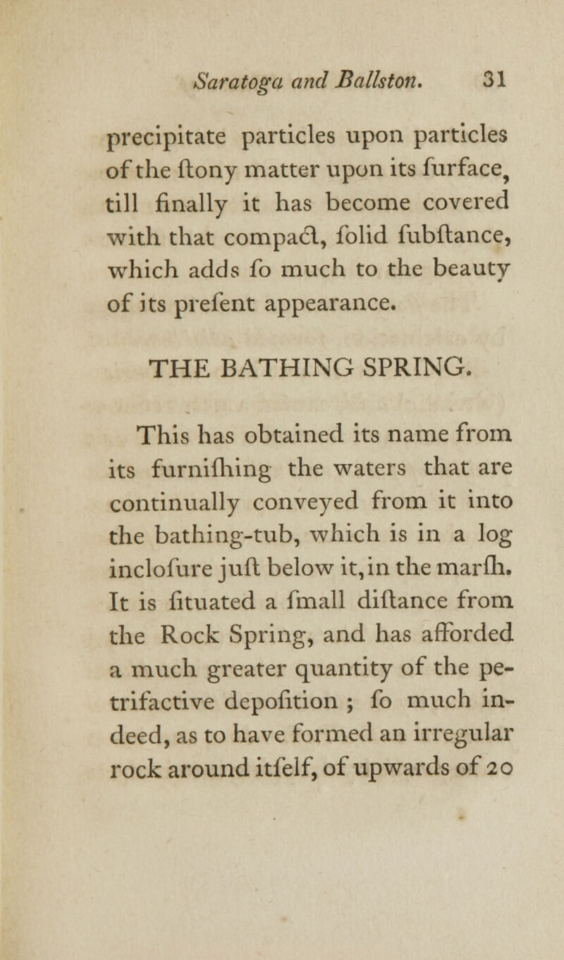 precipitate particles upon particles of the ftony matter upon its furface, till finally it has become covered with that compact., folid fubftance, which adds fo much to the beauty of its prefent appearance. THE BATHING SPRING. This has obtained its name from its furnifhing the waters that are continually conveyed from it into the bathing-tub, which is in a log inclofure juft below it, in the marfh. It is fituated a fmall dillance from the Rock Spring, and has afforded a much greater quantity of the pe- trifactive depofition ; fo much in- deed, as to have formed an irregular rock around itfelf, of upwards of 20