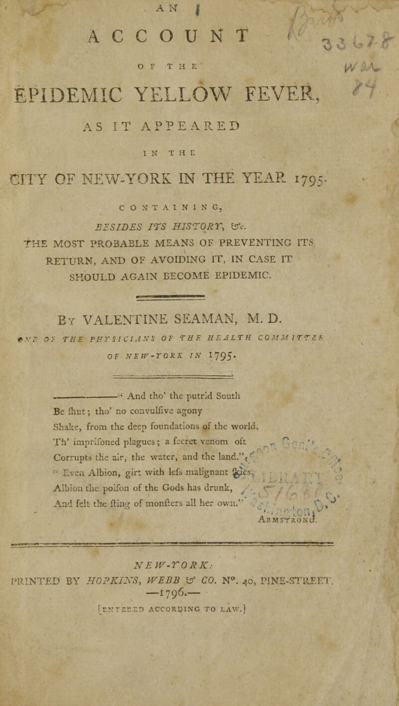 A N I ACCOUNT , OF t H E EPIDEMIC YELLOW FEVER, AS IT APPEARED IN THE CITY OF NEW-YORK IN THE YEAR 1795 CONTAINING, BESIDES ITS HIS-TORi; fcrV. THE MOST PROBABLE MEANS OF PREVENTING ITS RETURN, AND OF AVOIDING IT, IN CASE IT SHOULD AGAIN BECOME EPIDEMIC. By VALENTINE SEAMAN, M. D. Ih'B. OF THE FBTSICIANS OF THE HF.JLTH COMMITTXS OF NEIV-TORK IN 1795' And tho' the putrid South Be fhut; tho' no convulfive agony Shake, from the deep foundations of the world, Th' imprifoned plagues ; a fccret venom oft .. ' Corrupts die air, the water, and the land.'V' .i Albion, girt with kfs malignant ^les. Albion the poifon of the Gods has drunk, . A:id felt the fting of monfters all her own. . Armstrong. NEV/-TORK: PRINTED BY HOPKINS, WEBB & CO. N°. 40, PINE-STRJEET —1796.— :':r.r> ACCORDING TO LAW.]