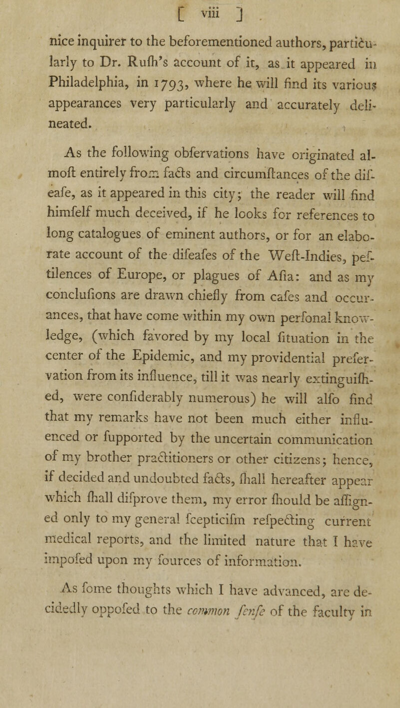 [ viii ] . nice inquirer to the beforementioned authors, particu- larly to Dr. Rufh's account of it, as it appeared in Philadelphia, in 1793, where he will find its various appearances very particularly and accurately deli- neated. As the following obfervations have originated al- moft entirely from fads and circumftances of the dif- eafe, as it appeared in this city; the reader will find himfelf much deceived, if he looks for references to long catalogues of eminent authors, or for an elabo- rate account of the difeafes of the Weft-Indies, pef- tilences of Europe, or plagues of Afia: and as my concluflons are drawn chiefly from cafes and occur- ances, that have come within my own perfonal know- ledge, (which favored by my local fituation in the center of the Epidemic, and my providential prefer- vation from its influence, till it was nearly extinguifh- ed, were confiderably numerous) he will alfo find that my remarks have not been much either influ- enced or fupported by the uncertain communication of my brother practitioners or other citizens; hence, if decided and undoubted fa&s, mall hereafter appear which fhall difprove them, my error fhould be align- ed only to my general fcepticifm refpe&ing current medical reports, and the limited nature that I have impofed upon my fources of information. As fome thoughts which I have advanced, are de- cidedly oppofed to the common fenfi of the faculty in
