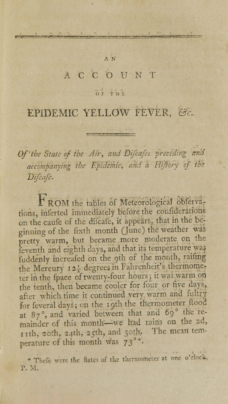 Mf ■«■——-»<g A N A C C O U N T OF THE EPIDEMIC YELLOW FEVER, &< Of'the State of the Afr, and D if cafes preceding and accompanying the Epidemic, and a Kfory of the Difeafe. I1 ROM the tables of Meteorological obferra- tions, inferted immediately before the confederations on the caufe of the difeafe, it appears, that in the be- ginning of the fixth month (June) the weather was pretty warm, but became more moderate on the feventh and eighth days, and that its temperature was fuddenly increafed on the 9th of the month, raifmg the Mercury 12^ degrees in Fahrenheit's thermome- ter in the fpace of twenty-four hours; it was warm on the tenth, then became cooler for four or five days, after which time it continued very warm and fultry for feveral days; on the 19th the thermometer flood at 870, and varied between that and 69 ° the re- mainder of this month—we had rains on the 2d, nth, 20th, 24th, 25th, and 30th. The mean tem- perature of this month was 73°*- * Theft were the ft*tes of the thermometer at one o'clock; P. M.