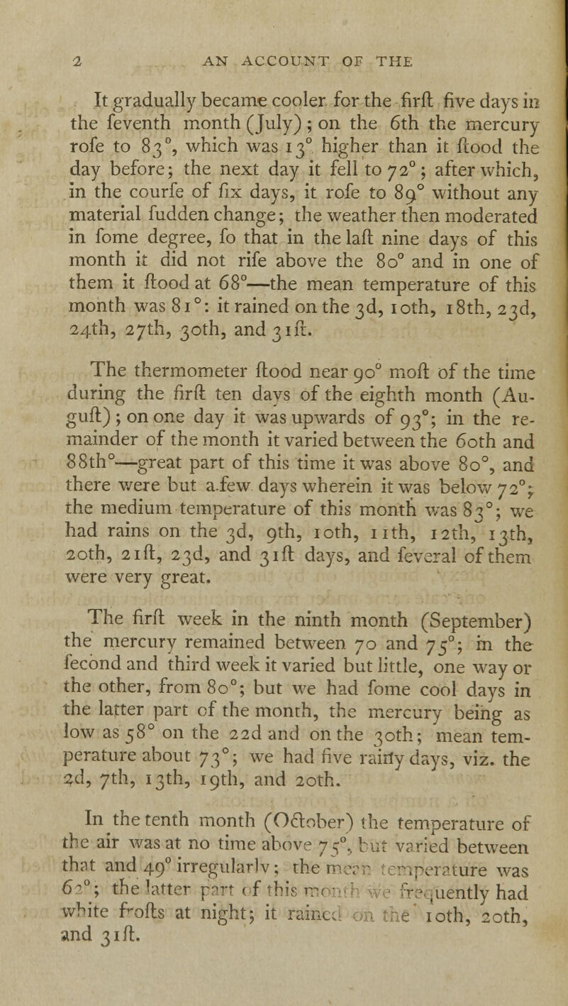 It gradually became cooler for the firfl five days in the feventh month (July); on the 6th the mercury rofe to 8 30, which was 13° higher than it flood the day before; the next day it fell to720; after which, in the courfe of fix days, it rofe to 890 without any- material hidden change; the weather then moderated in fome degree, fo that in the laft nine days of this month it did not rife above the 8o° and in one of them it flood at 68°—the mean temperature of this month was 81 °: it rained on the 3d, 10th, 18th, 23d, 24th, 27th, 30th, and 31ft. The thermometer flood near 900 moft of the time during the firfl ten days of the eighth month (Au- gufl);onone day it was upwards of 930; in the re- mainder of the month it varied between the 60th and 88th°—great part of this time it was above 8o°, and there were but a.few days wherein it was below 72% the medium temperature of this month was 830; we had rains on the 3d, 9th, 10th, nth, 12th, 13th, 20th, 21 ft, 23d, and 31ft days, and feveral of them were very great. The firfl week in the ninth month (September) the mercury remained between yo and yf; m the fecond and third week it varied but little, one way or the other, from 80°; but we had fome cool days in the latter part cf the month, the mercury being as low as 580 on the 22d and on the 30th; mean tem- perature about 730; we had five raiflydays, viz. the 2d, 7th, 13th, 19th, and 20th. In the tenth month (October) the temperature of the air was at no time above 75°, but varied between that and 490 irregular] v; them- are was 62*; the hitter part ( f this m< fit - ,uently had white f>ofls at night; it raint 10th, 20th, and 31ft.