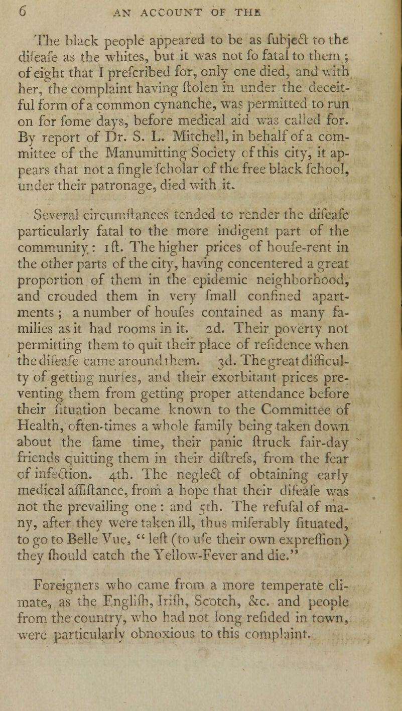 The black people appeared to be as fubjecl to the difeafe as the whites, but it was not fo fatal to them ; of eight that I prefcribed for, only one died, and with her, the complaint having ftolen in under the deceit- ful form of a common cynanche, was permitted to run on for fome days, before medical aid was called for. By report of Dr. S. L. Mitchell, in behalf of a com- mittee cf the Manumitting Society cf this city, it ap- pears that not a fmgle fcholar of the free black fchool, under their patronage, died with it. Several circumitances tended to render the difeafe particularly fatal to the more indigent part of the community: ift. The higher prices of houfe-rent in the other parts of the city, having concentered a great proportion of them in the epidemic neighborhood, and crouded them in very fmall confined apart- ments ; a number of houfes contained as many fa- milies as it had rooms in it. 2d. Their poverty not permitting them to quit their place of refidence when the difeafe came around them. 3d. The great difficul- ty of getting nuries, and their exorbitant prices pre- venting them from getting proper attendance before their fituation became known to the Committee of Health, often-times a whole family being taken down about the fame time, their panic ftruck fair-day friends quitting them in their diftrefs, from the fear of infection. 4th. The neglect of obtaining early medical affiflance, from a hope that their difeafe was not the prevailing one : and 5th. The refufal of ma- ny, after they were taken ill, thus miferably fituated, to go to Belle Vue3  left (to ufe their own expreflion) they fhould catch the Yellow-Fever and die. Foreigners who came from a more temperate cli- mate, as the Englifh, Irifli, Scotch, &c. and people from the country, who had not long refided in town, were particularly obnoxious to this complaint.