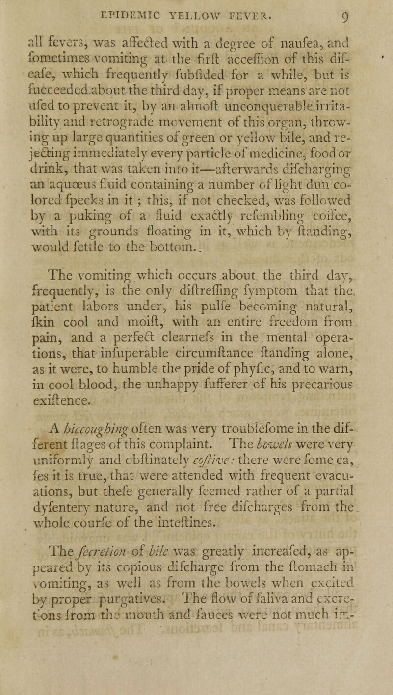 all fevers, was affected with a degree of naufea, and fometimes vomiting at the firft accemon of this dif- eafe, which frequently fubfided for a while, but is iucceeded about the third day, if proper means are not ufed to prevent it, by an almoft unconquerable irrita- bility and retrograde movement of this orenn, throw- ing up large quantities of green or yellow bile, and re- jecting immediately every particle of medicine., food or drink, that was taken into it—afterwards difcharging an aquceus fluid containing a number of light dun co- lored fpecks in it ; this, if not checked, was followed by a puking of a fluid exactly refembling coffee, with its grounds floating in it, which by Handing, would fettle to the bottom.. The vomiting which occurs about, the third day, frequently, is the only dihreffing fymptom that the. patient labors under, his pulfe becoming natural, fkin cool and moift, with an entire freedom from pain, and a perfect clearnefs in the mental opera- tions, that infuperable circumftance {landing alone, as it were, to humble the pride of phyfic, and to warn, in cool blood, the unhappy fufferer of his precarious exiflence. A hiccoughing often was very troublefome in the dif- ferent flages of this complaint. The bcivcls were very uniformly and cbflinately cofi-ivc: there were fome ca, fes it is true, that were attended with frequent evacu- ations, but thefe generally feemed rather of a partial dyfentery nature, and not free difcharges from the whole courfe of the inteftin.es. The fecrei/on of bile was greatly increafed, as ap- peared by its copious difcharge from the flomach in vomiting, as well as from the bowels when excited by proper purgatives. The flow of faliva and excre- tions from the mouth and fauces were not much in:.-