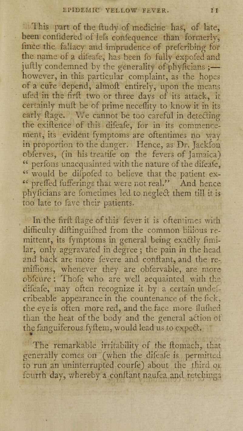 This part of the ftudy of medicine has, of late, been conhdered of lefs confequence than formerly, fmce the fallacy and imprudence of prefcribing for the name of a difeafe, has been fo fully expofed and juftly condemned by the generality of'phyficians ;— however, in this particular complaint, as the hopes of a cure depend, almofl entirely, upon the mean; ufed in the fifft two or three days of its attack, it certainly muff be of prime neceffity to know it in its early flage. We cannot be too careful in detecting the exiftence of this difeafe, for in its commence- ment, its evident fymptoms are oftentimes no way in proportion to the danger. Hence, as Dr. Jackfou obferves, (in his treatife on the fevers of Jamaica)  perfons unacquainted with the nature of the difeafe, <c would be diipofed to believe that the patient ex-  preffed fufferings that were not real. And hence phyficians are fometimes led to neglect, them till it is too late to lave their patients, In the ftrft flage of this fever it is oftentimes with difficulty diftinguifhed from the common bilious re- mittent, its fymptoms in general being exactly fi-mi- lar, only aggravated in degree ; the pain in the head and back are more fevere and conftant, and the re- mimens, whenever they are obfervable, are more obfeure ; Thofe who are well acquainted with the difeafe, may often recognize it by a certain uiv cribeable appearance in the countenance of the fick, the eye is often more red, and the face more flumed than the heat of the body and the general action of the fanguiferous fyftem, would lead us to expect. The remarkable irritability of the flomach, that generally comes on (when the difeafe is permitted to run an uninterrupted courfe) about the third oi rth day, whereby a conftant naufea and retching:;