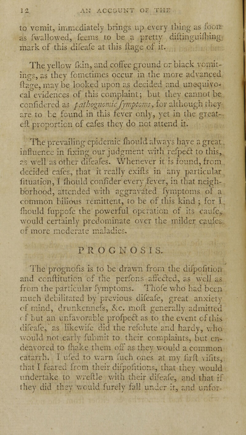 to vomit, immediately brings up every thing as f< as fwallowed, feems to be a pretty diitiiiguifliing mark of this dileafe at this ftage of it. The yellow (kin, and coffee ground or black yprpit- inp-s, as they fom crimes occur in the more advanced ftage, may be locked upon as decided and unequivo- cal evidences of this complaint; but they cannot be confidered as pathognomicfymptoms■, for although they are to be found in this fever only, yet in the great- eft proportion of cafes they do net attend it. The prevailing epidemic mould always have a great influence in fixing our judgment with refpect to this, as well as other difeafes. Whenever it h found, from decided cafes, that it really cxifls in any particular fittiation, I mould confider every fever, in that neigh- borhood, attended with aggravated fymptoms of a common bilious remittent, to be of this kind ; for I. mould fuppcfe the powerful operation of its caufe, would certainly predominate over the milder cat of more moderate maladies. P R O G N O S I S. The proguofis is to be drawn from the difpofition and conftitution of the perfons affected, as well as from the particular fymptoms. Thofe who had been much debilitated by previous difeafe, great anxiety of mind, drunkennefs, &c. mod generally admitted < f but an unfavorable profpecr. as to the event of this difeafe/as likewife did the refolute and hardy, who would not early fubmit to their complaints, but eh- deavored to (hake them off as they would a common catarrh. I ufed to warn fuch ones at my firfl vifits, that I feared from their difppfitions, that thev would undertake to wreftle with their difeafe9 and that if they did they would furcly fall under it, and unfor-