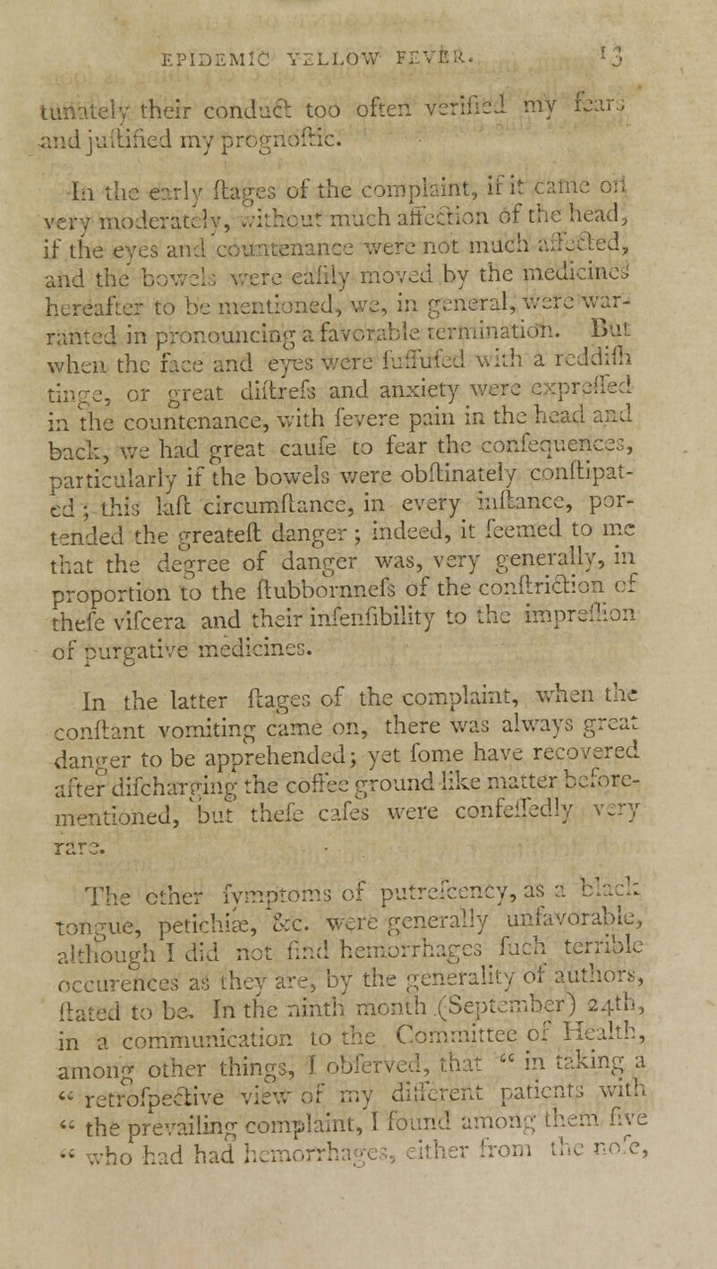 tunately their conduct too often verified my fears andjuvarled my prognostic. In the early (tages of the complaint, if it very moderately, without much affection of the head, if the eyes and a nee were not mueh artecled, and the bow re eaidy moved by the medicine, hereafter to be mentioned, we, in general,' .were'war- ranted in pronouncing a favorable termination. But when the fece and eyes were fuilufed with a reddim tin ye, or great diitrels and anxiety were e>:preiled in the countenance, with fevere pain in the head and back, we had great caufe to fear the conferences, particularly if the bowels were obflinately conftipat- ed ; this laft circumftance, in every inllance, por- tended the greateft danger ; indeed, it feemed to me that the degree of danger was, very generally, in proportion to the flubbornnefs of the cbnftri&ion of thefe vifcera and their infenlibility to the impreilion of purgative medicines. In the latter ftages of the complaint, when the conftant vomiting came on, there was always great danger to be apprehended; yet fome have recovered after diichargmg the coffee ground like matter before- mentioned, but thefe cafes were confeifedly very rare. The ether fymp'toms of putreicency, as a black tongue, petichiae, &C were generally unfavorable, although I did not find hemorrhages fuch terrible occurences as they are, by the generality oi authors, Hated to be. In the ninth month .(September )^24th, in a communication to the Committee of Health, among other things, I obferved, that  in taking a  retrofpeetive view of my different patients with  the prevailing complaint, I found among- them five  who had had hemorrr; either from the nofe,