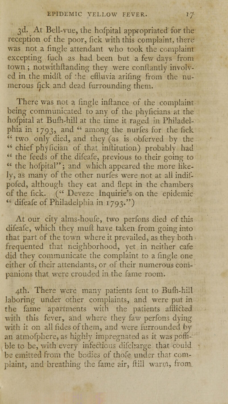 3d. At Bell-vue, the hofpital appropriated for the reception of the poor, fick with this complaint, there was not a fingle attendant who took the complaint excepting fuch as had been but a few days from town ; notwithstanding they were conftantly involv- ed in the midft of the effluvia arihng from the nu- merous fick and dead furrounding them. There was not a fingle inftance of the complaint being communicated to any of the phyficians at the hofpital at Bufh-hill at the time it raged in Philadel- phia in 1793, and  among the nurfes for the fick  two only died, and they (as is obferved by the M chief phyiician of that inititution) probably had  the feeds of the difeafe, previous to their going to  the hofpital; and which appeared the more like- ly, as many of the other nurfes were not at all indif- pofed, although they eat and flept in the chambers of the fick. ( Deveze Inquirie's on the epidemic  difeafe of Philadelphia in 1793.) At our city alms-houfe, two perfons died of this difeafe, which they muff have taken from going into that part of the town where it prevailed, as they both frequented that neighborhood, yet in neither cafe did they communicate the complaint to a fingle one either of their attendants, or of their numerous com- panions that were crouded in the fame room. 4th. There were many patients fent to Bufh-hill laboring under other complaints, and were put in the fame apartments with the patients airlifted with this fever, and where they faw perfons dying with it on all fides of them, and were iurrounded by an atmofphere, as highly impregnated as it was pdffi- ble to be, with every infe&icus difcharge that could be emitted from the bodies of thofe under that com- plaint, and breathing the fame air, ftill warm, from