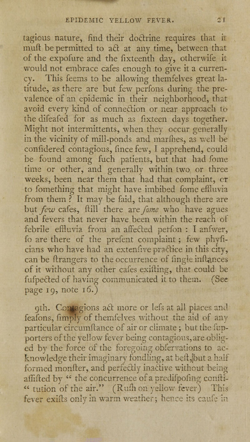 tagious nature, find their doctrine requires that it muft be permitted to act at any time, between that of the expofure and the fixteenth day, otherwife it would not embrace cafes enough to give it a curren- cy. This feems to be allowing themfelves great la- titude, as there are but few perfons during the pre- valence of an epidemic in their neighborhood, that avoid every kind of connection or near approach to the difeafed for as much as fixteen days together. Might not intermittents, when they occur generally in the vicinity of mill-ponds and marines, as well be confidered contagious, fince few, I apprehend, could be found among fuch patients, but that had fome time or other, and generally within two or three weeks, been near them that had that complaint, cr to fomething that might have imbibed fome effluvia from them ? It may be faid, that although there are but few cafes, ftill there zxefome who have agues and fevers that never have been within the reach of febrile effluvia from an affected perfon : I anfwer, fo are there of the prefent complaint; few phyfi- cians who have had an extenfive practice in this city, can be ftfangers to the occurrence of migie inftances of it without any other cafes exifting, that could be fufpected of having communicated it to them. (See page 19, note 16.) 9th. Ccatogions act more or lefs at all places and feafons, fimply of themfelves without the aid of any particular circumftance of air or climate ; but the fnp- porters of the yellow fever being contagious, are oblig- ed by the force of the foregoing obfervations to ac- knowledge their imaginary fondling, at beftjbut a half formed monfter, and perfectly inactive without being affifted by  the concurrence of a predifpofing cenfti-  tution of the air. (Rufh on yellow fever) This fever exifts only in warm weather; hence its caufe in