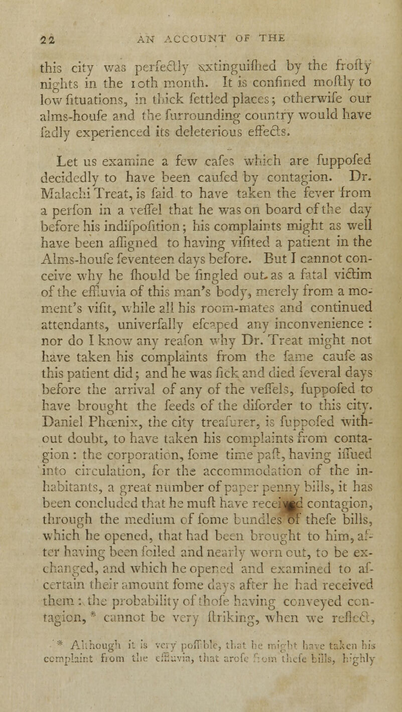 this city was perfectly sxtinguiftied by the frofly nights in the ioth month. It is confined mollly to low fituations, in thick fettled places; otherwife our alms-houfe and the furrounding country would have fadly experienced its deleterious effects. Let us examine a few cafes which are fuppofed decidedly to have been caufed by contagion. Dr. Malachi Treat, is faid to have taken the fever from a perfon in a veffel that he was on board of the day before his indifpofition; his complaints might as well have been affigned to having vifited a patient in the Alms-houfe feventeen days before. But I cannot con- ceive why he mould be fingled out-as a fatal victim of the effluvia of this man's body, merely from a mo- ment's vifit, while all his room-mates and continued attendants, univerfally efcaped any inconvenience : nor do I know any reafon why Dr. Treat might not have taken his complaints from the fame caufe as this patient did; and he was fick and died feveral days before the arrival of any of the veffel 3, fuppofed to have brought the feeds of the diforder to this city. Daniel Phccnix, the city treafurer, is fuppofed with- out doubt, to have taken his complaints from conta- gion : the corporation, fome time pad, having iffued into circulation, for the accommodation of the in- habitants, a great number of paper penny bills, it has been concluded that he meft have recei^i contagion, through the medium of fome bundles or thefe bills, which he opened, that had been brought to him, af- ter having been foiled and nearly worn cut, to be ex- t hanged, and which he opened and examined to af- certain their amount fome days after he had received them: the probability of thofe having conveyed ccn- in, * cannot be very {Inking, when we refl * Although it is very poff.ble, th; ken his complaint from the effluvia* that arofi ills, highly