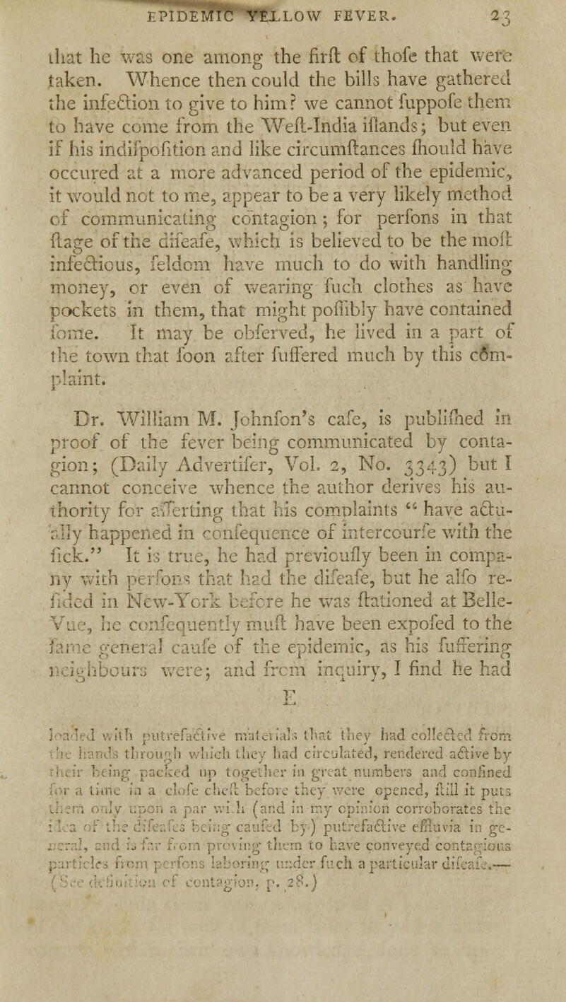that be was one among the firft of thofe that were taken. Whence then could the bills have gathered the infection to give to him? we cannot fuppofe them to have come from the Weft-India ifiands; but even if his indifpofition and like circumftaiices mould have occured at a more advanced period of the epidemic, it would not to me, appear to be a very likely method of communicating contagion; for perfons in that flage of the difeafe, which is believed to be the moll: infectious, feldcm have much to do with handling- money, or even of wearing fuch clothes as have pockets in them, that might pofribly have contained nre. It may be obferved, he lived in a part of town that foon after fuffered much by this com- plaint. Br. William M. Johnfon's cafe, is publifned in proof of the fever being communicated by conta- gion; (Daily Advertifer, Vol. 2, No. 5343) but I cannot conceive whence the author derives his au- thority for averting that his complaints  have actu- ally happened in con :e of mtercourfe with the lick. It is true, he had previcufly been in compa- ny with perfons that had the difeafe, but he alfo re- v J in New-York before he was Rationed at Belle- , he confei tly muft have been expofed to the of the epidemic, as his fufrering neighbours were: ; 1 inquiry, I find fie had E h:!.d collected Es tin had circulated, rendered active by her in great numbers and confined opened, ftill it puts ori corroborates 1 by-) Fafiti ma. i . to bave conveyed contagious ler fuch a particular difeafe*— 1, p. 28.)