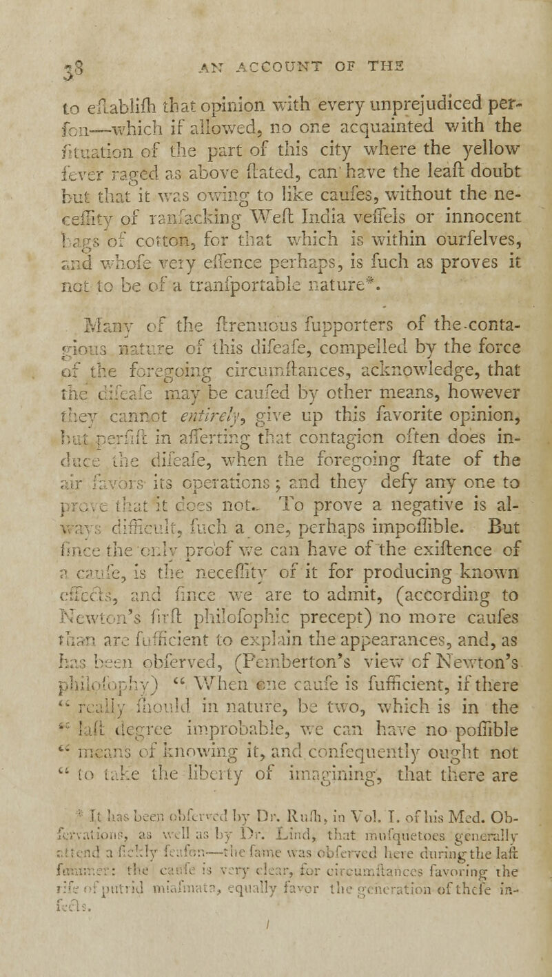 to eitablifh that opinion with every unprejudiced per- fon—which if allowed, no one acquainted with the lion of the part of this city where the yellow fever raged as above Mated, can' have the leaft doubt but that it was owing to like caufes, without the ne- ceffity of ransacking Weft India veffels or innocent 5 of cotton, for that which is within ourfelves, and whofe veiy eifence perhaps, is fuch as proves it not to be of a tranfportable nature*. :\- o: the ftrenuous fupporters of the-conta- e of this difcafe, compelled by the force tig circumftances, acknowledge, that may be caufed by other means, however it entirely, give up this favorite opinion, it in afTerting that contagion often does in- e, when the foregoing ftate of the irs- its operations ; and they defy any one to I rove that it does not.. To prove a negative is al- ult, fuch a one, perhaps impomble. But '• proof we can have of the exiflence of . is the necefiity of it for producing known unci flnce we are to admit, (according to l's fir ft philofophic precept) no more caufes Rcient to explain the appearances, and, as i obferved, (Pemberton's view of Newton's philofophy)  When one caufe is fufficient, if there mould in nature, be two, which is in the :e improbable, we can have no poftible  means of knowing it, and confequently ought not vi to take the liberty of imagining', that there are ; i-. obferrcd by Dr. Rufh, In Vol. I. of his Med. Ob- as by Dr. Lind> that mufqiietoes generally d here during the laft : the > ry clear, for circumftances favoring the rid miafmata, equally favor the generation-of there in- /