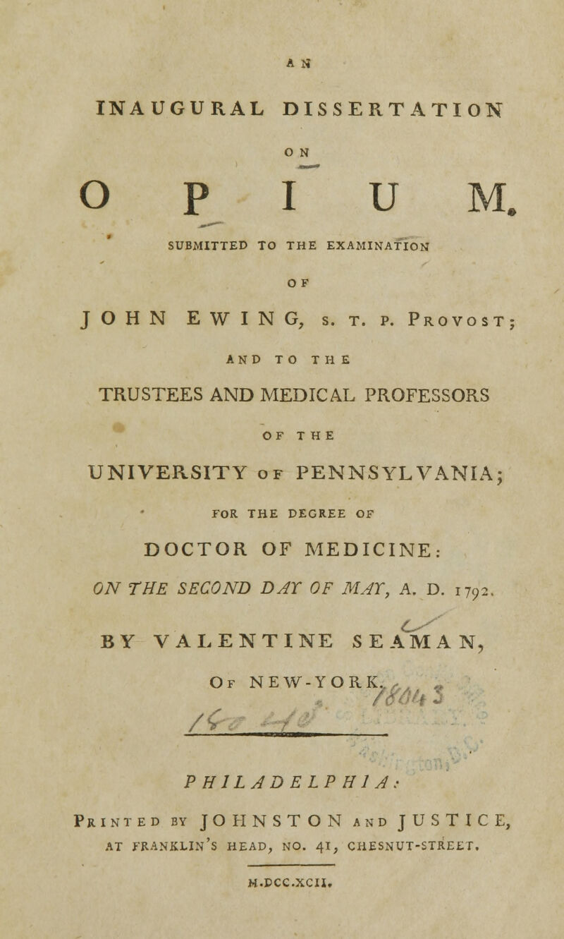 A tf INAUGURAL DISSERTATION O N o p r u m. SUBMITTED TO THE EXAMINATION O F JOHN EWING, s. t. p. Provost; AND TO THE TRUSTEES AND MEDICAL PROFESSORS OF THE UNIVERSITY of PENNSYLVANIA; FOR THE DEGREE OF DOCTOR OF MEDICINE: ON THE SECOND DAY OF MAY, A. D. 1792. BY VALENTINE SEAMAN, Of NEW-YORL, 9 /<r PHILADELPHIA Printed by JOHNSTON and JUSTICE, AT FRANKLIN'S HEAD, NO. 41, CHESNUT-STREET. M.DCC.XCH.