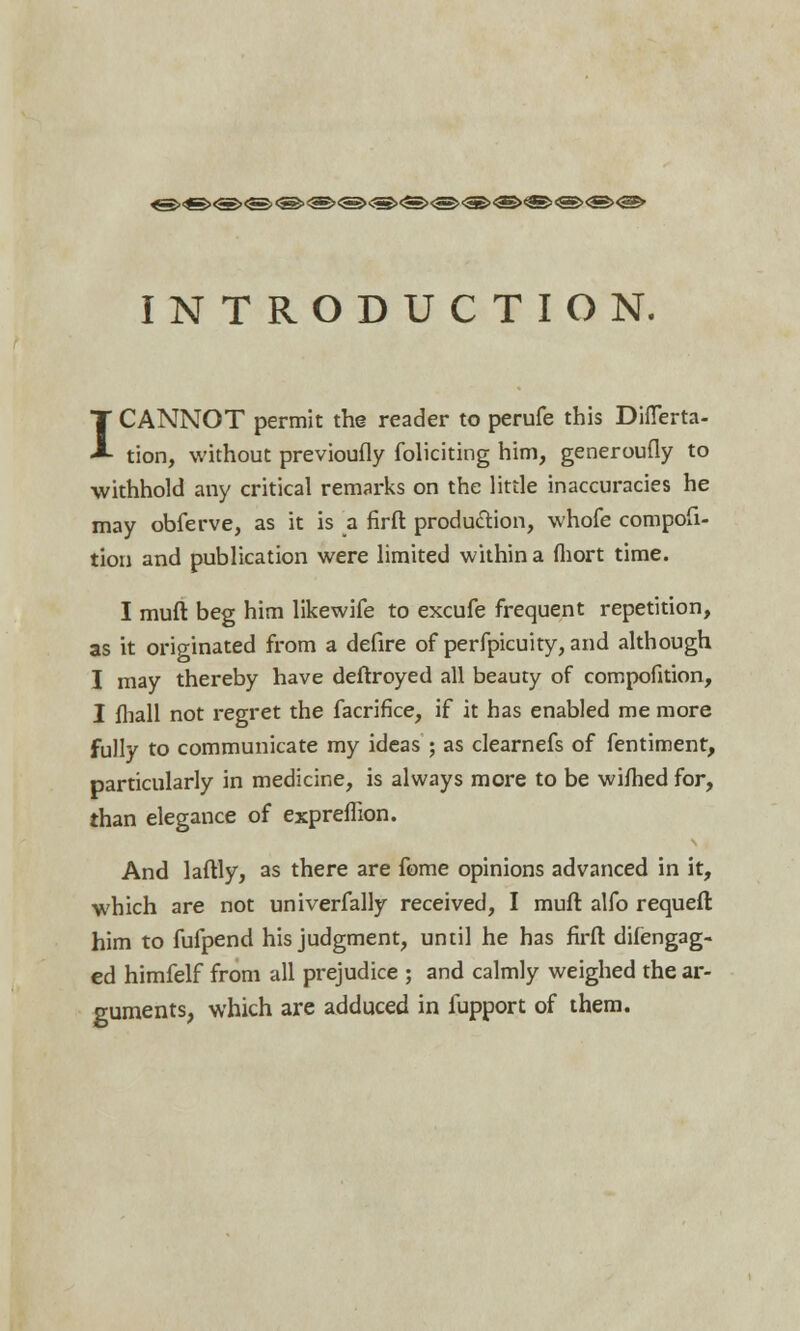 «><s><s><s<<®><s>®'<s><s><s>'S><s><s><s><e>o> INTRODUCTION. CANNOT permit the reader to perufe this DifTerta- tion, without previoufly foliciting him, generoufly to withhold any critical remarks on the little inaccuracies he may obferve, as it is a firft production, whofe composi- tion and publication were limited within a fhort time. I I mull beg him likewife to excufe frequent repetition, as it originated from a defire of perfpicuity, and although I may thereby have deftroyed all beauty of compofition, I fhall not regret the facrifice, if it has enabled me more fully to communicate my ideas ; as clearnefs of fentiment, particularly in medicine, is always more to be wifhed for, than elegance of expreffion. And laftly, as there are fome opinions advanced in it, which are not univerfally received, I muft alfo requeft him to fufpend his judgment, until he has firft difengag- ed himfelf from all prejudice ; and calmly weighed the ar- guments, which are adduced in fupport of them.