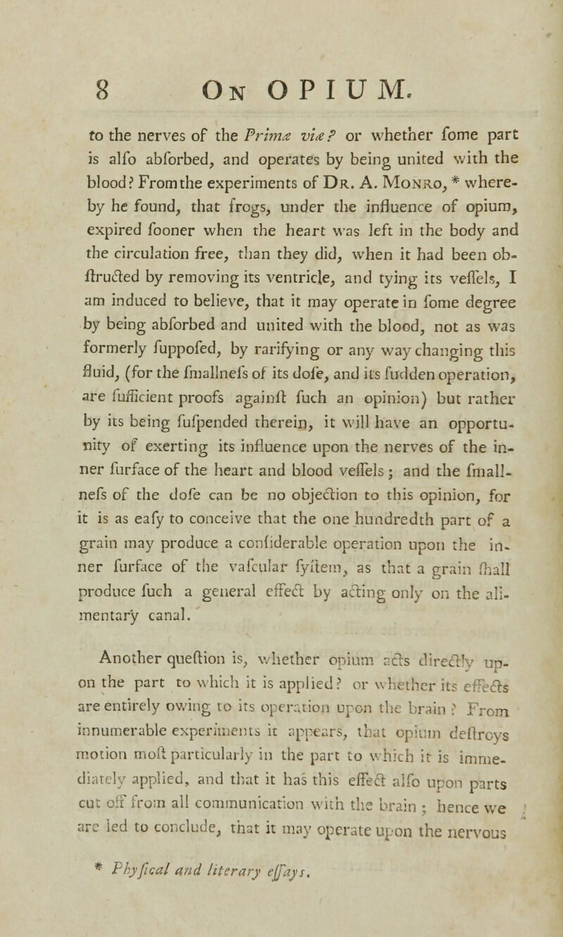 to the nerves of the Prima via? or whether fome part is alio abforbed, and operates by being united with the blood? From the experiments of Dr. A. Monro, * where- by he found, that frogs, under the influence of opium, expired fooner when the heart was left in the body and the circulation free, than they did, when it had been ob- ftrucled by removing its ventricle, and tying its veffels, I am induced to believe, that it may operate in fome degree by being abforbed and united with the blood, not as was formerly fuppofed, by rarifying or any way changing this fluid, (for the fmallnefs of its dofe, and its fudden operation, are iuriicient proofs againlt fuch an opinion) but rather by its being fufpended therein, it will have an opportu- nity of exerting its influence upon the nerves of the in- ner furface of the heart and blood veffels; and the fmall- nefs of the dofe can be no objection to this opinion, for it is as eafy to conceive that the one hundredth part of a grain may produce a confiderable operation upon the irU ner furface of the vafcular fyftem, as that a grain (hall produce fuch a general effecl by acting only on the ali- mentary canal. Another queftion is, whether opium rets directly up- on the part to which it is applied? or whether its efTe&s are entirely owing to its operation upon the brain ? From innumerable experiments it appears*, that opium deftrcys motion mod particularly in the part to which it is imme- diately applied, and that it has this effect alfo upon parts cut off from all communication with the brain • hence we arc led to conclude, that it may operate upon the nervous * Phyfical and literary effays.