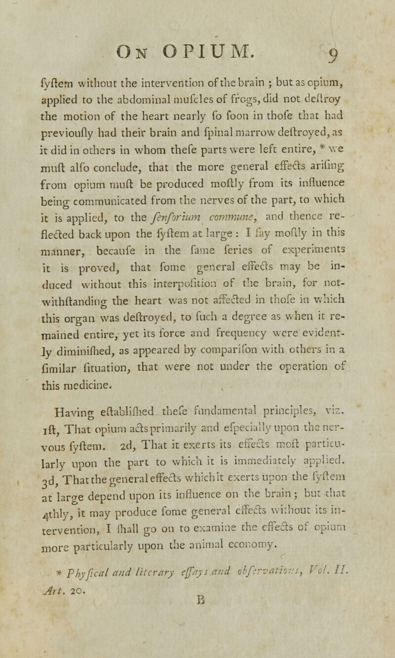 j fyftem without the intervention of the brain ; but as opium, applied to the abdominal mufcles of frogs, did not deflroy the motion of the heart nearly fo foon in thofe that had previoufly had their brain and fpinal marrow deftroyed, as it did in others in whom thefe parts were left entire, * we muft alfo conclude, that the more general effects arifing from opium muft be produced moltly from its influence being communicated from the nerves of the part, to which it is applied, to the fenforium commune, and thence re- flected back upon the fyftem at large : I fay moflly in this manner, becaufe in the fame feries of experiments it is proved, that fome general effects may be in- duced without this interpofuion of the brain, for not- withftanding the heart was not affected in thofe in which this organ was deftroyed, to fuch a degree as when it re- mained entire, yet its force and frequency were evident- ly diminifhed, as appeared by comparifon with others in a fimilar fituation, that were not under the operation of this medicinet Havino- eftablifhed thefe fundamental principles, viz. ift, That opium acts primarily and efpecially upon the ner- vous fyftem. 2d, That it exerts its effecls moft particu- larly upon the part to which it is immediately applied. 3d, That the general effects which it exerts upon the fyftem at larcre depend upon its influence on the brain ; but .that 4thly, it may produce fome general effefts without its in- tervention, I (hall go on to examine the effects of opium more particularly upon the animal economy. * Phy[teal and literary c[faysand obfervatibvs, Vol. II. Art. 20.
