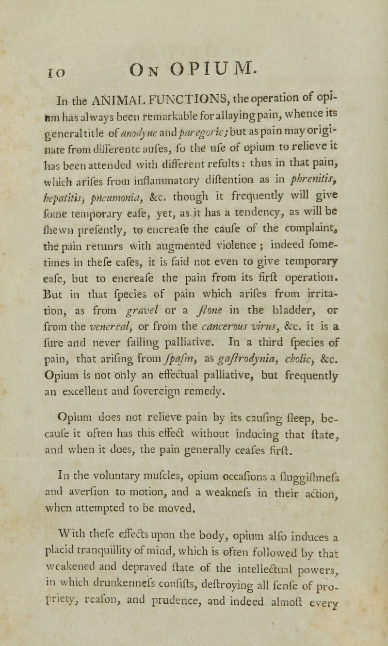 In the ANIMAL FLECTIONS, the operation of opi- um has always been remarkable for allaying pain, whence its general tit le trfanodyne and paregoric; but as pain may origi- nate from dilFerentc aufes, Io the ufe of opium to relieve it has been attended with different refults : thus in that pain, which arifes from inflammatory diftention as in phrenitist hepatitis-, pneumonia, ice. though it frequently will give fome temporary eafe, yet, as it has a tendency, as will be fhewn prefently, to encreafe the caufe of the complaint, the pain retunrs with augmented violence; indeed fome- times in thefe cafes, it is faid not even to give temporary eafe, but to enereafe the pain from its firft operation. But in that fpecies of pain which arifes from irrita- tion, as from gravel or a ftone in the bladder, or from the venereal, or from the cancerous virus, &c. it is a fure and never failing palliative. In a third fpecies of pain, that arifing from Jpafm, as gajlroiynia, cholic> Sec. Opium is not only an effectual palliative, but frequently an excellent and fovereign remedy. Opium does not relieve pain by its caufing fleep, be- caufe it often has this effect without inducing that ftate, and when it does, the pain generally ceafes firft. In the voluntary mufcles, opium occafions a fluggifhnefs and averfion to motion, and a weaknefs in their action when attempted to be moved. With thefe effects upon the body, opium alfo induces a placid tranquillity of mind, which is often followed by that weakened and depraved ftate of the intellectual powers, in which drunkennefs confifts, deftroying all fenfe of pro- priety, reafon, and prudence, and indeed almoft every