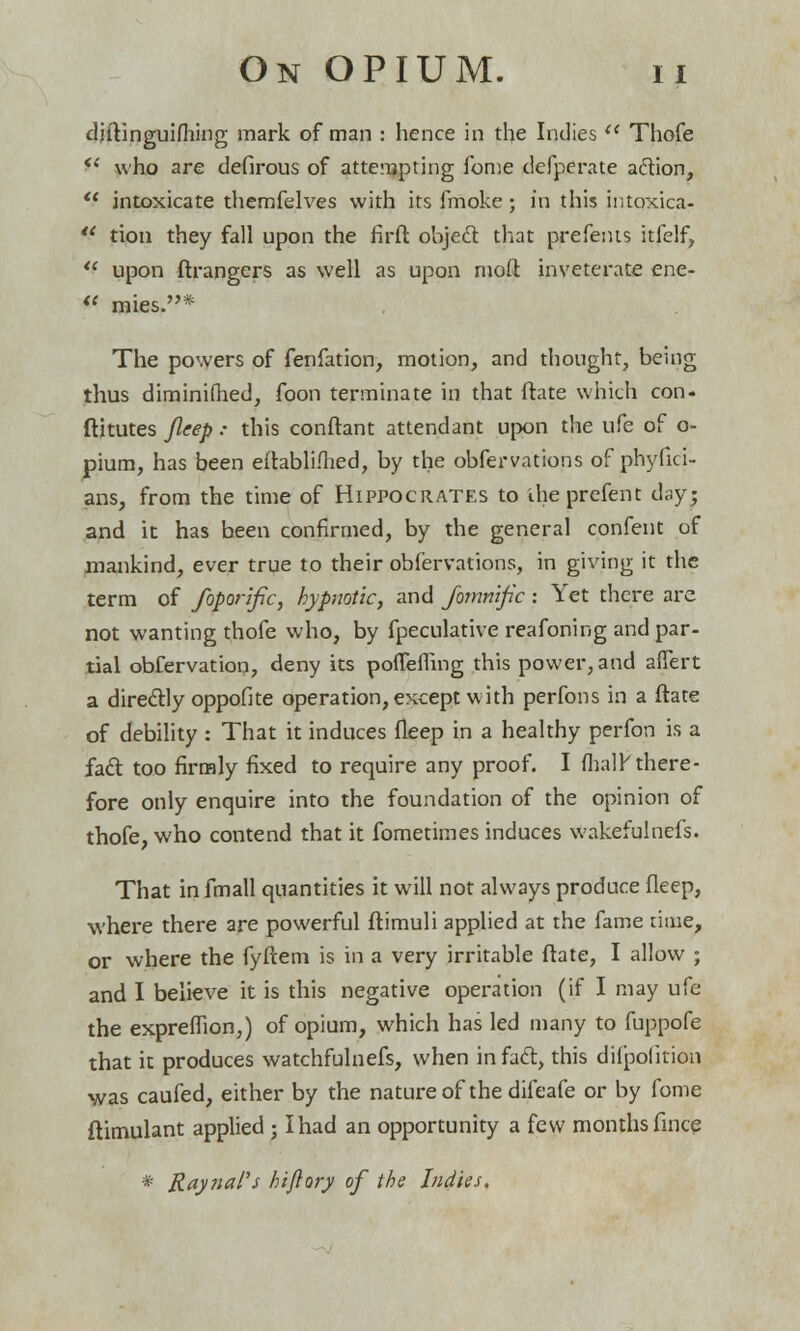 diftinguifhing mark of man : hence in the Indies  Thofe  who are defirous of attempting fome defperate action,  intoxicate themfelves with its fmoke; in this intoxica- *' tion they fall upon the firft object that prefents itfelf, *f upon ftrangers as well as upon mod inveterate ene- iC mies.* The powers of fenfation, motion, and thought, being thus diminimed, foon terminate in that ftate which con- ftitutes Jleep: this conftant attendant ujx)n the ufe of o- pium, has been eitablifhed, by the obfervations of phyfici- ans, from the time of Hippocrates to iheprefent day; and it has been confirmed, by the general confent of mankind, ever true to their obfervations, in giving it the term of foporific, hypnotic, and fornnific : Yet there are not wanting thofe who, by fpeculative reafoning and par- tial obfervation, deny its pouefling this power, and affert a directly oppofite operation, except with perfons in a ftate of debility : That it induces fleep in a healthy perfon is a fact too firmly fixed to require any proof. I fhalr' there- fore only enquire into the foundation of the opinion of thofe, who contend that it fometimes induces wakefulnefs. That infmall quantities it will not always produce fleep, where there are powerful ftimuli applied at the fame time, or where the fyftem is in a very irritable ftate, I allow ; and I believe it is this negative operation (if I may ufe the expreflion,) of opium, which has led many to fuppofe that it produces watchfulnefs, when in fact, this dilpolition was caufed, either by the nature of the difeafe or by fome ftimulant applied ; I had an opportunity a few months fince * Raynal's hi/lory of the Indies.