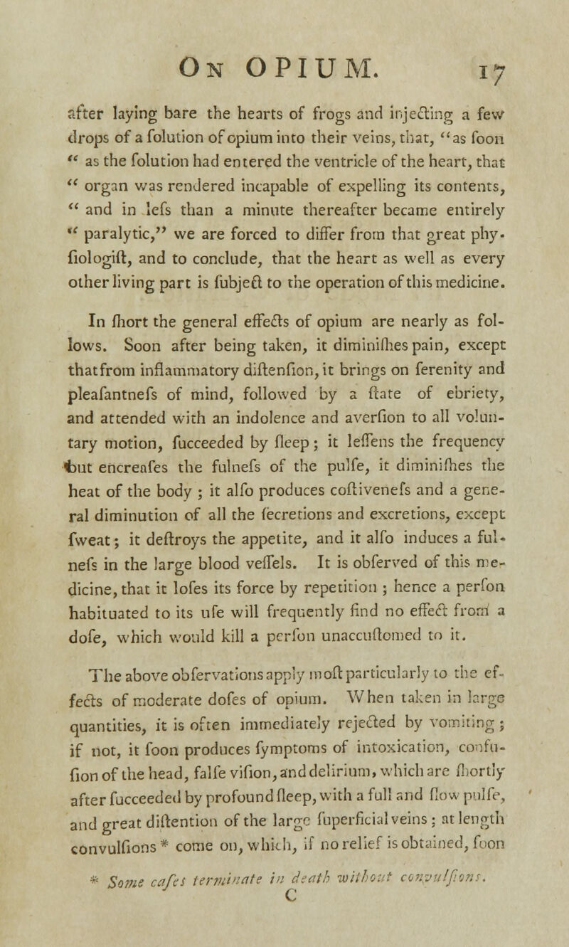 after laying bare the hearts of frogs and injecting a few drops of a folution of opium into their veins, that, as foon  as the folution had entered the ventricle of the heart, that  organ was rendered incapable of expelling its contents,  and in lefs than a minute thereafter became entirely  paralytic, we are forced to differ from that great phy- fiologift, and to conclude, that the heart as well as every other living part is fubjeft to the operation of this medicine. In fhort the general effects of opium are nearly as fol- lows. Soon after being taken, it diminifhes pain, except thatfrom inflammatory diftenfion, it brings on ferenity and pleafantnefs of mind, followed by a date of ebriety, and attended with an indolence and averfion to all volun- tary motion, fucceeded by fleep; it leffens the frequency ■t»ut encreafes tbe fulnefs of the pulfe, it diminifh.es the heat of the body ; it alfo produces coftivenefs and a gene- ral diminution of all the fecretions and excretions, except fweat; it deftroys the appetite, and it alfo induces a ful- nefs in the large blood veffels. It is obferved of this me- dicine, that it lofes its force by repetition ; hence a perfon habituated to its ufe will frequently find no effect from a dofe, which would kill a perfon unaccuftomed to it. The above obfervations apply roaft particularly to the ef- fects of moderate dofes of opium. When taken in large quantities, it is often immediately rejected by vomiting j if not, it foon produces fymptoms of intoxication, confu- fionofthehead, falfevifion, and delirium, which are fbortly after fucceeded by profound fleep, with a full and flow pulfe, and great distention of the large fuperficial veins ; at length convulfions* come on, which, if no relief is obtained, foon * Some cafes terminate in death -without conpulfims. C