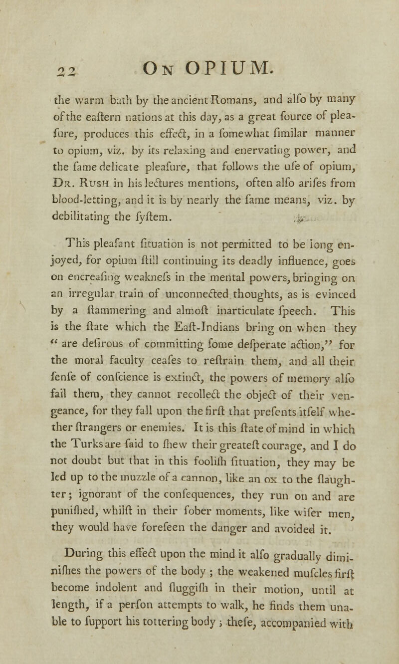 the warm bath by the ancient Romans, and alfo by many of the eafiern nations at this day, as a great fource of plea, lure, produces this effect, in a fomewhat fimilar manner to opium, viz. by its relaxing and enervating power, and the fame delicate pleafure, that follows the ufe of opium, D*i. Rush in his lectures mentions, often alfo arifes from blood-letting, and it is by nearly the fame means, viz. by debilitating the fyftem. This pleafant fkuation is not permitted to be long en- joyed, for opium ftill continuing its deadly influence, goes on encreafing weaknefs in the mental powers, bringing on an irregular train of unconnected thoughts, as is evinced by a ftammering and almoft inarticulate fpeech. This is the ftate which the Eaft-Indians bring on when they  are defirous of committing fome defperate action, for the moral faculty ceafes to reftrain them, and all their fenfe of confcience is extinct, the powers of memory alfo fail them, they cannot recollect the object of their ven- geance, for they fall upon thefirft that prefents itfelf whe- ther Grangers or enemies. It is this ftate of mind in which the Turks are faid to fhew their greateft courage, and I do not doubt but that in this foolilh fkuation, they may be led up to the muzzle of a cannon, like an ox to the Daugh- ter ; ignorant of the confequences, they run on and are punifhed, whilft in their fober moments, like wifer men they would have forefeen the danger and avoided it. During this effedt upon the mind it alfo gradually dimi- nifhes the powers of the body ; the weakened mufcles firft become indolent and fluggilh in their motion, until at length, if a perfon attempts to walk, he finds them una- ble to fupport his tottering body -, thefe, accompanied with