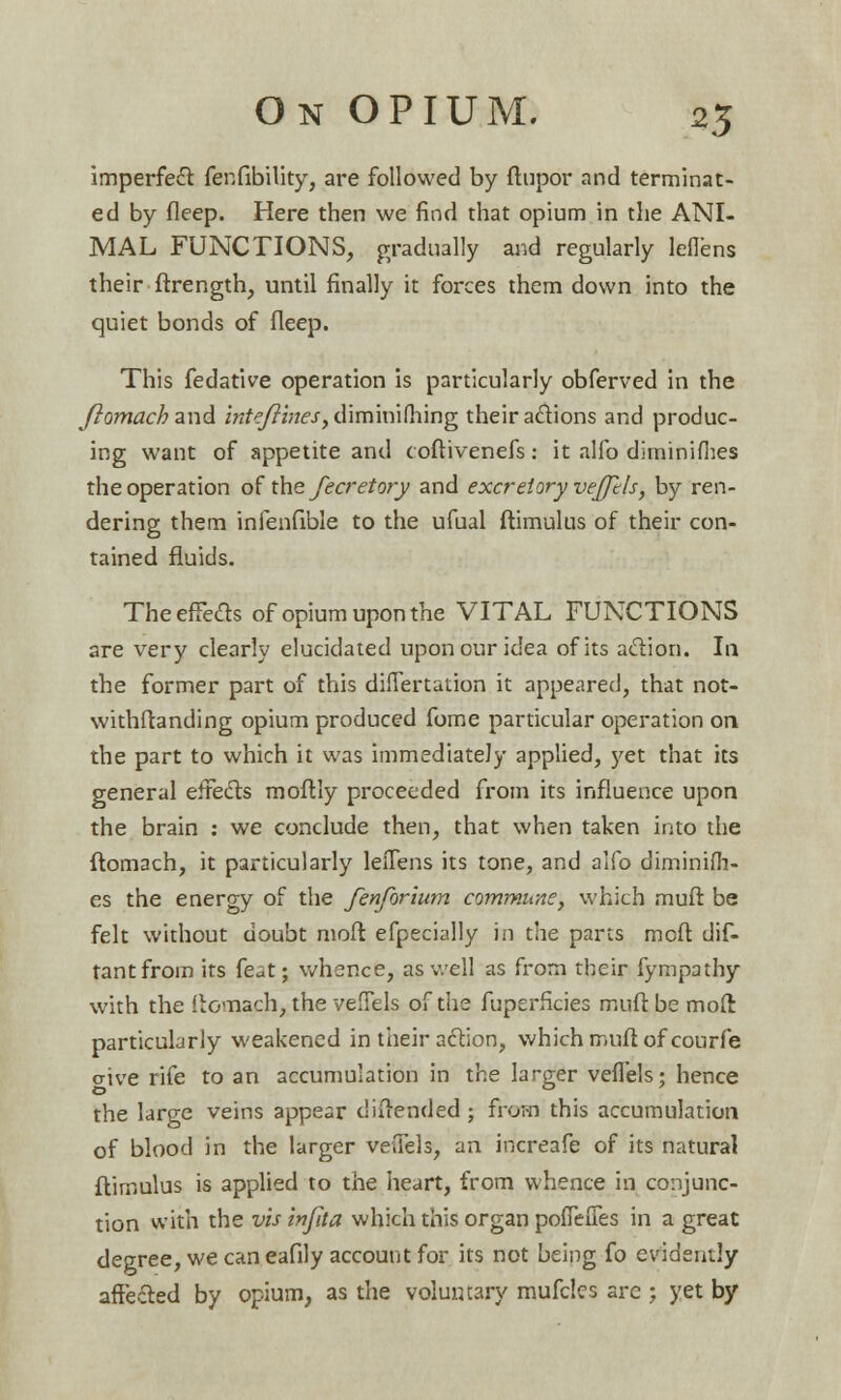 imperfect fenfibility, are followed by ftupor and terminat- ed by deep. Here then we find that opium in the ANI- MAL FUNCTIONS, gradually and regularly leffens their ftrength, until finally it forces them down into the quiet bonds of fleep. This fedative operation is particularly obferved in the ftomach and inteftines, diminifhing their actions and produc- ing want of appetite and coftivenefs: it alfo diminifhes the operation of the fecretory and excretory veffels, by ren- dering them infenfible to the ufual ftimulus of their con- tained fluids. The effete of opium upon the VITAL FUNCTIONS are very clearly elucidated upon our idea of its action. In the former part of this differtation it appeared, that not- withftanding opium produced fome particular operation on the part to which it was immediately applied, yet that its general effects moftly proceeded from its influence upon the brain : we conclude then, that when taken into the ftomach, it particularly leiTens its tone, and alfo diminifh- es the energy of the fenforium commune, which muft be felt without doubt moft efpecially in the parts mod dif- tantfrom its feat; whence, as well as from their fympathy with the ftomach, the veffels of the fuperficies muft be moft particularly weakened in their action, which muft of courfe cive rife to an accumulation in the larger veffels; hence the large veins appear diftended ; from this accumulation of blood in the larger veffels, an increafe of its natural ftimulus is applied to the heart, from whence in conjunc- tion with the vis infaa which this organ poffeffes in a great degree, we can eafily account for its not being fo evidently affected by opium, as the voluntary mufcles are ; yet by