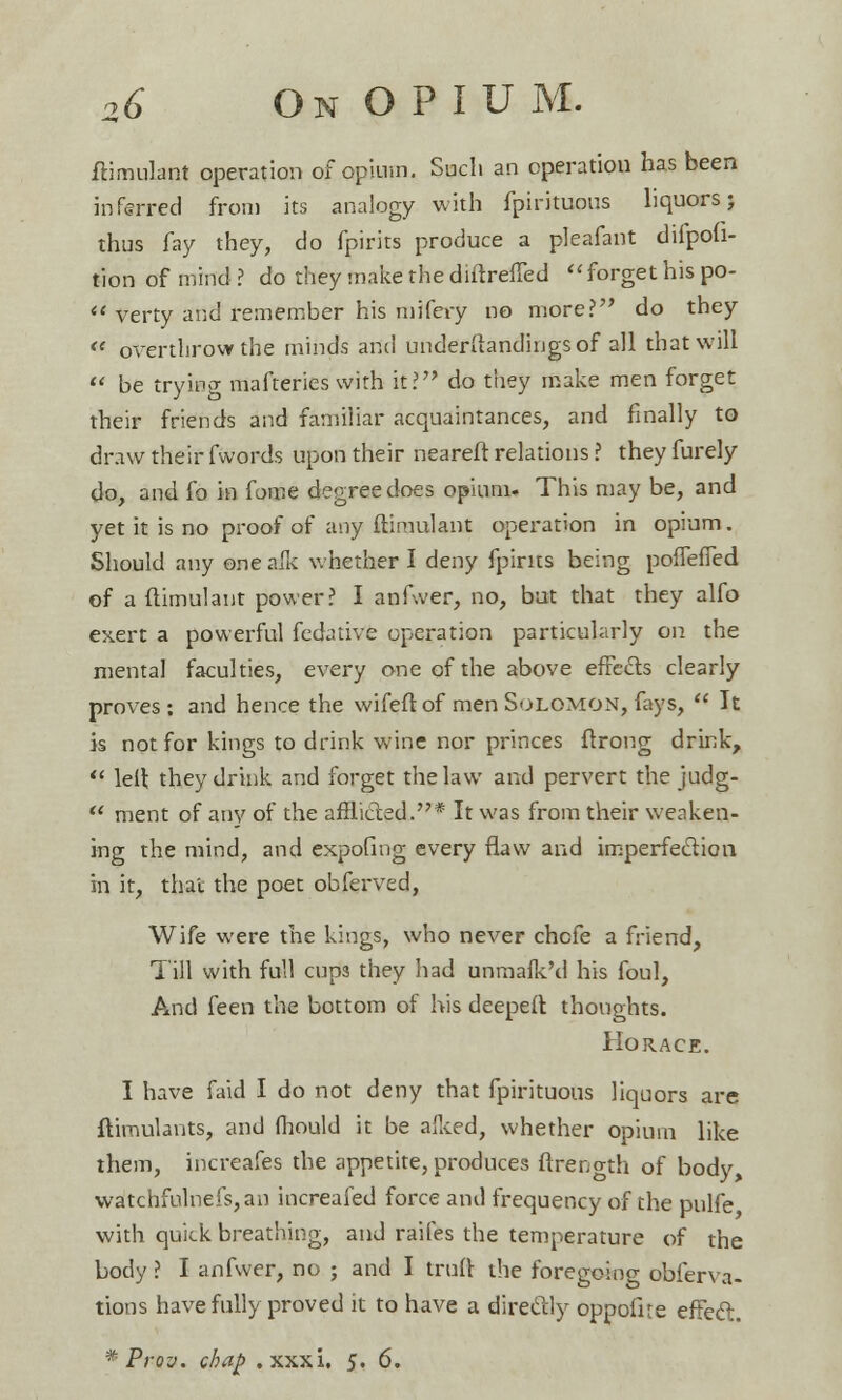ftimulant operation of opium. Such an operation has been inferred from its analogy with fpirituous liquors; thus fay they, do fpirits produce a pleafant difpofi- tion of mind ? do they make the diftreffed forget his po- verty and remember his mifery no more? do they « overthrow the minds and underftandingsof all that will be trying mafteries with it? do they make men forget their friends and familiar acquaintances, and finally to draw their fwords upon their neareft relations ? theyfurely do, and fo in fome degree does opium. This may be, and yet it is no proof of any ftimulant operation in opium. Should any one alk whether I deny fpirits being pofTeffed of a ftimulant power? I anfwer, no, but that they alfo exert a powerful fedative operation particularly on the mental faculties, every one of the above effects clearly proves: and hence the wifeft of men Solomon, fays, It is not for kings to drink wine nor princes ftrong drink, left they drink and forget the law and pervert the judg- ment of any of the afflicted.* It was from their weaken- ing the mind, and expofing every flaw and imperfection in it, that the poet obferved, Wife were the kings, who never chcfe a friend, Till with full cup3 they had unmafk'd his foul, And feen the bottom of his deepeft thoughts. Horace. I have faid I do not deny that fpirituous liquors are ftimulants, and mould it be aiked, whether opium like them, increafes the appetite, produces ftrength of body, watchfulnefs,an increafed force and frequency of the pulfe with quick breathing, and raifes the temperature of the body ? I anfwer, no ; and I trull: the foregokig obferva- tions have fully proved it to have a directly oppofite effect. * Prov. chaf> .xxxi. 5. 6.