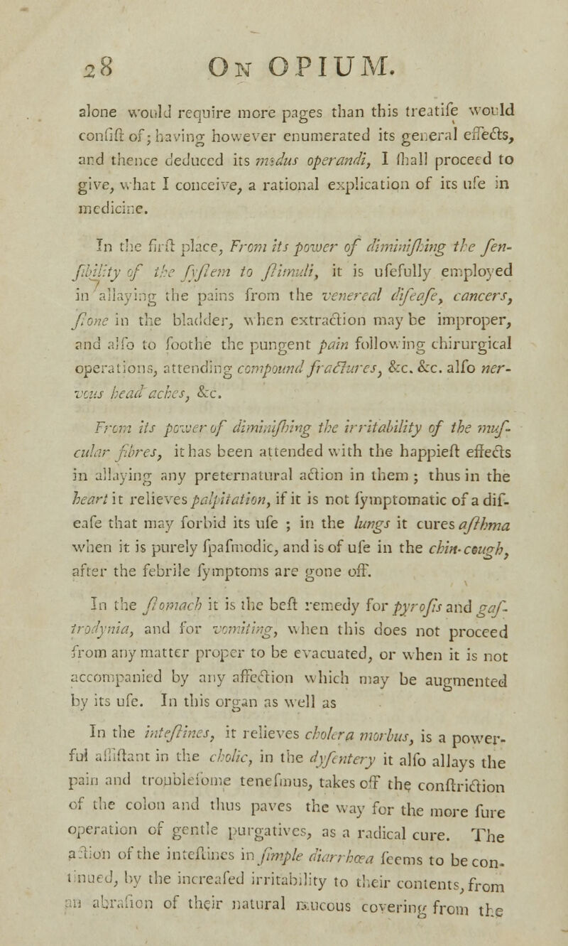 alone would require more pages than this treatife would eonfift of; having however enumerated its general effects, and thence deduced its imdus operandi, I fhall proceed to give, what I conceive, a rational explication of its ufe in medicine. In the flril place, From its power of Mminijhing the fen- i y of the fyjlem to ftimuli, it is ufefully employed in allaying the pains from the venereal difeafe, cancers, Jlone in the bladder, when extraction may be improper, and a!lb to foothe the pungent pain following chirurgical operations, attending compound fraclures, &c. &c. alfo ner- vals head aches, &c. From lis power of diminifhing the irritability of the muf- cular fibres, it has been attended with the happieft effects in allaying any preternatural action in them ; thus in the heart it relieves palpitation, if it is not fymptomatic of adif- eafe that may forbid its ufe ; in the lungs it cures afthma when it is purely fpafmodic, and is of ufe in the chin- cetcrh, after the febrile fymptoms are gone off. In the Jlomach it is the beft remedy for pyrofs and gaf- nia, and for vomiting, when this does not proceed from any matter proper to be evacuated, or when it is not accompanied by any affection which may be augmented by its ufe. In this organ as well as In the intejlines, it relieves cholera morbus, is a power- ful afliftant in the cholic, in the dyfentery it alfo allays the pain and troublefome tenefmus, takes off the conftriction of the colon and thus paves the way for the more fure operation of gentle purgatives, as a radical cure. The aftio'n of the intefancs mfimple diarrhoea feems to be con- tinued, by the increafed irritability to their contents, from n abrafion of their natural raucous covering from the