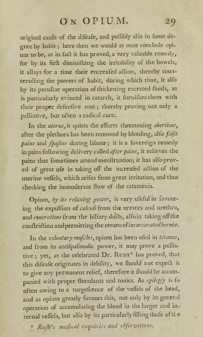 original caufe of the difeafe, and poflibly alfo in fome de- gree by habit; here then we would at once conclude opi- um to be, as in fact it has proved, a very valuable remedy, for by its firft diminishing the irritability of the bowels, it allays for a time their encreafed aclion, thereby coun- teracting the powers of habit, during which time, it alfo by its peculiar operation of thickening excreted fluids, as is particularly evinced in catarrh, it furnifiies them with their proper defenfive coat; thereby proving not only a palliative, but often a radical cure. In the uterus,it quiets the efforts threatening abortions, after the plethora has been removed by bleeding, alfo falfe pains and fpafms during labour; it is a fovereign remedy in pains following delivery called after pains, it relieves the pains that fometimes attend menftruation; it has alfo prov- ed of great ufe in taking off the increafed aclion of the uterine veffels, which arifes from great irritation, and thus checking the immoderate flow of the catamenia. Opium, by its relaxing power, is very ufeful in favour- ing the expulfion of calculi horn the ureters and urethra, and cencretions from the biliary duels, alfo in taking offthe conftri&ion and permitting the return of incarcerated hernia. In the voluntary mufeks, opium has been ufed in tetanus, and from its antifpafmodic posver, it may prove a pallia- tive ; yet, as the celebrated Dr. Rush* has proved, that this difeafe originates in debility, we mould not expeel: it to give any permanent relief, therefore it ihould be accom- panied with proper ftimulants and tonics. As epiltpjy is fo often owing to a turgefcence of the veflels of the head, and as opium greatly favours this, not only by its general operation of accumulating the blood in the larger and in- ternal veflels, but alfo by its particularly filling thofe of the * Rujh's medkal epauiries and obfeivations.