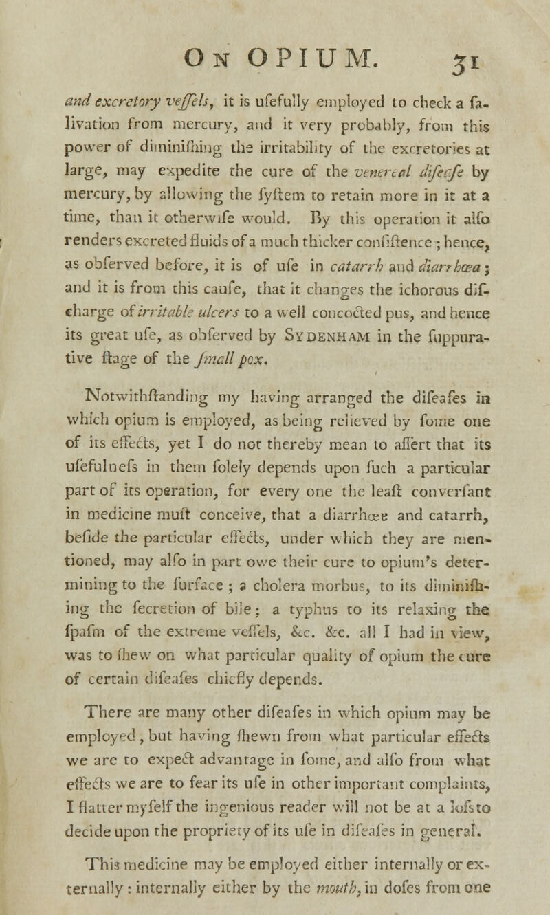and excretory vejjels, it is ufefully employed to check a fa- H vat ion from mercury, and it very probably, from this power of diminishing the irritability of the excretories at large, may expedite the cure of the ventral dtfecfe by mercury, by allowing the fyftem to retain more in it at a time, than it otherwife would. By this operation it alfo renders excreted fluids of a much thicker confiftence ; hence, as obferved before, it is of ufe in catarrh and diarrhoea; and it is from this caufe, that it changes the ichorous dif- charge of irritable ulcers to a well concocted pus, and hence its great ufe, as obferved by Sydenham in the fuppura- tive ftage of the J mall pox. Notwithstanding my having arranged the difeafes in which opium is employed, as being relieved by fome one of its effects, yet I do not thereby mean 10 affert that its ufefulnefs in them folely depends upon fuch a particular part of its operation, for every one the leafl converfant in medicine muir conceive, that a diarrhcee and catarrh, befide the particular effects, under which they are men- tioned, may alfo in part owe their cure to opium's deter- mining to the furface ; a cholera morbus, to its diminifh- ing the fecretion of bile; a typhus to its relaxing the fpafm of the extreme veflels, &c. &c. all I had in view, was to (hew on what particular quality of opium the cure of certain difeafes chiefly depends. There are many other difeafes in which opium may be employed , but having fhewn from what particular effects we are to expect advantage in fotne, and alfo from what effects we are to fear its ufe in other important complaints, I flatter myfelf the ingenious reader will not be at a lofsto decide upon the propriecy of its ufe in difeafes in general. This medicine may be employed either internally or ex- ternally : internally either by the mouth, in dofes from one
