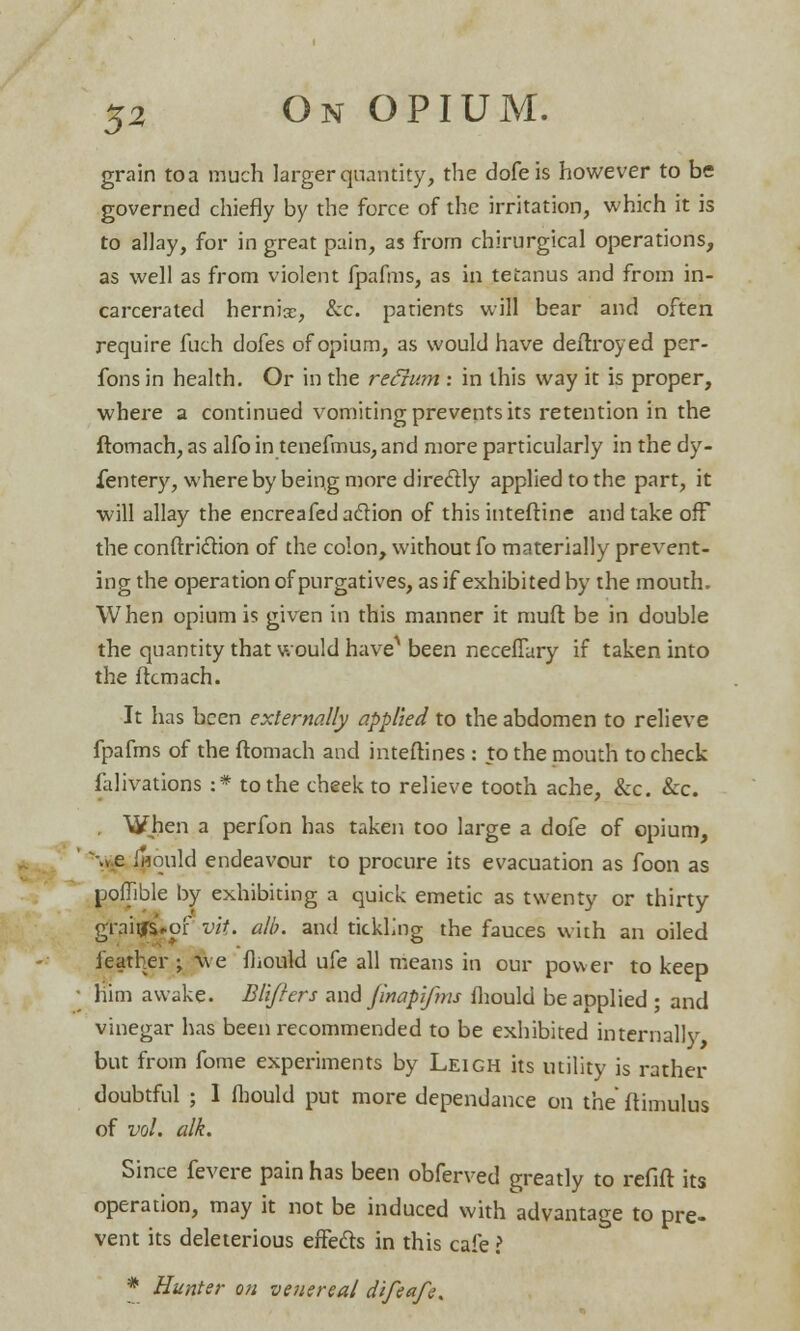grain to a much larger quantity, the dofeis however to be governed chiefly by the force of the irritation, which it is to allay, for in great pain, as from chirurgical operations, as well as from violent fpafms, as in tetanus and from in- carcerated herniac, &c patients will bear and often require fuch dofes of opium, as would have deitroyed per- fons in health. Or in the refium: in this way it is proper, where a continued vomiting prevents its retention in the ftomach, as alfo in tenefmus, and more particularly in the dy- fentery, where by being more directly applied to the part, it will allay the encreafed action of this inteftine and take off the conftriction of the colon, without fo materially prevent- ing the operation of purgatives, as if exhibited by the mouth. When opium is given in this manner it muft be in double the quantity that would have* been neceflary if taken into the ftcmach. It has been externally applied to the abdomen to relieve fpafms of the ftomach and inteftines : to the mouth to check falivations :* to the cheek to relieve tooth ache, &c. &c. . When a perfon has taken too large a dofe of opium, •»e fjjould endeavour to procure its evacuation as foon as poflible by exhibiting a quick emetic as twenty or thirty grai^of vit. alb. and tickling the fauces with an oiled feather ; we mould ufe all means in our power to keep him awake. Blijhrs and finapifms mould be applied ; and vinegar has been recommended to be exhibited internally but from fome experiments by Leigh its utility is rather doubtful ; I mould put more dependance on the ftimulus of vol. alk. Since fevere pain has been obferved greatly to refift its operation, may it not be induced with advantage to pre- vent its deleterious effects in this cafe ? * Hunter on venereal difeafe.
