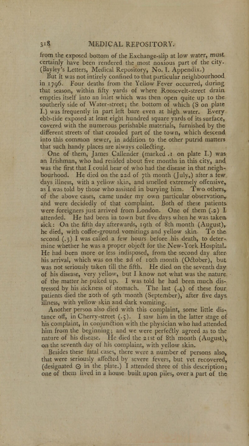 from the exposed bottom of the Exchange-slip at low water, must, certainly have been rendered the most noxious part of the city. (Bayley's Letters, Medical Repository, No. I. Appendix.) But it was not intirely confined to that particular neighbourhood in 1796. Four deaths from the Yellow Fever occurred, during that season, within fifty yards of where Roosevelt-street drain empties itself into an inlet which was then open quite up to the southerly side of Water-street; the bottom of which (S on plate I.) was frequently in part lett bare even at high water. Every ebb-tide exposed at least eight hundred square yards of its surface, covered with the numerous perishable materials, furnished by the different streets of that crouded part of the town, which descend into this common sewer, in addition to the other putrid matters that such handy places are always collecting. One of them, James Callender (marked .1 on plate I.) was an Irishman, who had resided about five months in this city, and was the first that I could hear of who had the disease in that neigh- bourhood. He died on the 22d of 7th month (July,) after a few days illness, with a yellow skin, and smelled extremely offensive, as I was told by those who assisted in burying him. Two others, of the above cases, came under my own particular observation, and were decidedly of that complaint. Both of these patients were foreigners just arrived from London. One of them (.2) I attended. He had been in town but five days when he was taken, sick: On the fifth day afterwards, 19th of 8th month (August), he died, with coffee-ground vomitings and yellow skin. To the second (.3)1 was called a few hours before his death, to deter- mine whether he was a proper object for the New-York Hospital. He had been more or less indisposed, from the second day after his arrival, which was on the 2d of 10th month (October), but was not seriously taken till the fifth. He died on the seventh day of his disease, very yellow, but I know not what was the nature of the matter he puked up. I was told he had been much dis- tressed by his sickness of stomach. The last (.4) of these four patients died the 20th of 9th month (September), after five days illness, with yellow skin and dark vomiting. Another person also died with this complaint, some little dis- tance off, in Cherry-street (.5). I saw him in the latter stage of his complaint, in conjunction with the physician who had attended him from the beginning; and we were perfectly agreed as to the nature of his disease. He died the 21st of 8th month (August), on the seventh day of his complaint, with yellow skin. Besides these fatal cases, there were a number of persons also, that were seriously affected by severe fevers, but yet recovered, (designated Q in the plate.) I attended three of this description; one of them lived in a house built upon piles, over a part of the