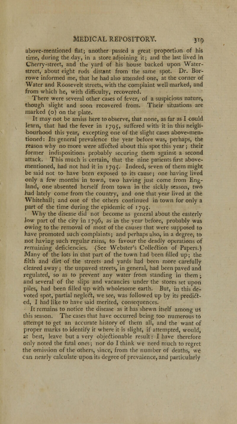 above-mentioned flat; another passed a great proportion of his time, during the day, in a store adjoining it; and the last lived in Cherry-street, and the yard of his house backed upon Water- street, about eight rods distant from the same spot. Dr. Bor- rowe informed me, that he had also attended one, at the corner of Water and Roosevelt streets, with the complaint well marked, and from which he, with difficulty, recovered. There were several other cases of fever, of a suspicious nature, though slight and soon recovered from. Their situations are marked (o) on the plate. It may not be amiss here to observe, that none, as far as I could learn, that had the fever in 1795, suffered with it in this neigh- bourhood this year, excepting one of the slight cases above-men- tioned : Its general prevalence the year before was, perhaps, the reason why no more were affected about this spot this year; their former indispositions probably securing them against a second attack. This much is certain, that the nine patients first above- mentioned, had not had it in 1795. Indeed, seven of them might be said not to have been exposed to its cause; one having lived only a few months in town, two having just come from Eng- land, one absented herself from town in the sickly season, two had lately come from the country, and one that year lived at the Whitehall; and one of the others continued in town for only a part of the time during the epidemic of 1795. Why the disease did not become as general about the easterly Jow part of the city in 1796, as in the year before, probably was owing to the removal of most of the causes that were supposed to have promoted such complaints; and perhaps also, in a degree, to not having such regular rains, to favour the deadly operations of remaining deficiencies. (See Webster's Collection of Papers.) Many of the lots in that part of the town had been filled up; the filth and dirt of the streets and yards had been more carefully cleared away ; the unpaved streets, in general, had been paved and regulated, so as to prevent any water from standing in them; and several of the slips and vacancies under the stores set upon piles, had been filled up with wholesome earth. But, in this de- voted spot, partial neglect, we see, was followed up by its predict- ed, I had like to have said merited, consequences. It remains to notice the disease as it has shewn itself among us this season. The cases that have occurred being too numerous to attempt to get an accurate history of them all, and the want of proper marks to identify it where it is slight, if attempted, would, at best, leave but a very objectionable result: I have therefore only noted the fatal ones; nor do I think we need much to regret the omission of the others, since, from the number of deaths, we can nearly calculate upon its degree of prevalence, and particularly