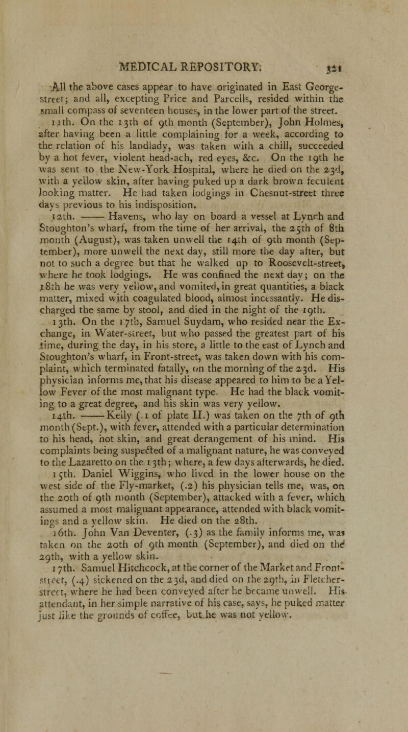 AH the above cases appear to have originated in East George- street; and all, excepting Price and Parcclls, resided within the small compass of seventeen houses, in the lower part of the street. nth. On the 13th of 9th month (September), John Holmes, after having been a little complaining for a week, according to the relation of his landlady, was taken with a chill, succeeded by a hot fever, violent head-ach, red eyes, &c. On the 19th he was sent to the New-York Hospital, where he died on the 23d, with a yellow skin, after having puked up a dark brown feculent looking matter. He had taken lodgings in Chesnut-street three days previous to his indisposition. 12th. Havens, who lay on board a vessel at Lynch and Stoughton's wharf, from the time of her arrival, the 25th of 8th month (August), was taken unwell the 14th of 9th month (Sep- tember), more unwell the next day, still more the day after, but not to such a degree but that he walked up to Roosevelt-street, where he took lodgings. He was confined the next day; on the 18th he was very yellow, and vomited, in great quantities, a black matter, mixed with coagulated blood, almost incessantly. He dis- charged the same by stool, and died in the night of the 19th. 1 3th. On the 1 7th, Samuel Suydam, who resided near the Ex- change, in Water-street, but who passed the greatest part of his time, during the day, in his store, a little to the east of Lynch and Stoughton's wharf, in Front-street, was taken down with his com- plaint, which terminated fatally, on the morning of the 23d. His physician informs me, that his disease appeared to him to be a Yel- low Fever of the most malignant type. He had the black vomit- ing to a great degree, and his skin was very yellow. 14th. Kelly (.1 of plate II.) was taken on the 7th of 9th month (Sept.), with fever, attended with a particular determination to his head, hot skin, and great derangement of his mind. His complaints being suspetted of a malignant nature, he was conveyed to the Lazaretto on the 13th; where, a few days afterwards, he died. 15th. Daniel Wiggins, who lived in the lower house on the west side of the Fly-market, (.2) his physician tells me, was, on the 20th of 9th month (September), attacked with a fever, which assumed a most malignant appearance, attended with black vomit- ings and a yellow skin. He died on the 28th. )6th. John Van Deventer, (.3) as the family informs me, was taken on the 20th of 9th month (September), and died on the 29th, with a yellow skin. 1 7th. Samuel Hitchcock, at the corner of the Market and Front* Street, (.4) sickened on the 23d, and died on the 29th, in Fletcher- street, where he had been conveyed after he bf came unwell. His attendant, in her simple narrative of his case, says, he puked matter just like the grounds of coffee, but.he was not yellow.