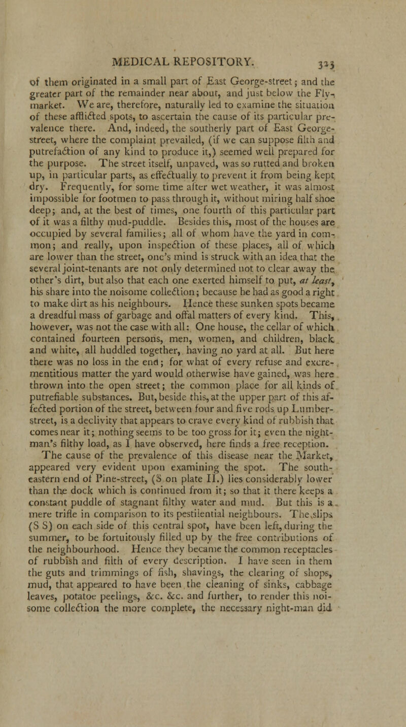 of them originated in a small part of East George-street; and the greater part of the remainder near about, and just below the Flv-, market. We are, therefore, naturally led to examine the situation of these afflicted spots, to ascertain the cause of its particular pre- valence there. And, indeed, the southerly part of East George- street, where the complaint prevailed, (if we can suppose filth and putrefaction of any kind to produce it,) seemed weii prepared for the purpose. The street itseif, unpaved, was so rutted and broken up, in particular parts, as effectually to prevent it from being kept. dry. Frequently, for some time alter wet weather, it was almost impossible for footmen to pass through it, without miring half shoe deep; and, at the best of times, one fourth of this particular part of it was a filthy mud-puddle. Besides this, most of the houses are occupied by several families; all of whom have the yard in com- mon; and really, upon inspection of these places, all of which are lower than the street, one's mind is struck with an idea that the several joint-tenants are not only determined not to clear away the other's dirt, but also that each one exerted himself to put, at leasty his share into the noisome collection; because he had as good a right to make dirt as his neighbours. Hence these sunken spots became a dreadful mass of garbage and offal matters of every kind. This, however, was not the case with all: One house, the cellar of which contained fourteen persons, men, women, and children, black and white, all huddled together, having no yard at all. But here thete was no loss in the end; for what of every refuse and excre- mentitious matter the yard would otherwise have gained, was here thrown into the open street; the common place for all kinds of putrefiable substances. But, beside this, at the upper part of this af- fected portion of the street, between four and five rods up Lumber- street, is a declivity that appears to crave every kind of rubbish that comes near it; nothing seems to be too gross for it; even the night- man's filthy load, as I have observed, here finds a free reception. The cause of the prevalence of this disease near the Market, appeared very evident upon examining the spot. The south- eastern end of Pine-street, (S on plate II.) lies considerably lower than the dock which is continued from it; so that it there keeps a constant puddle of stagnant filthy water and mud. But this is a. mere trifle in comparison to its pestiiential neighbours. Thevslipci (S S) on each side of this central spot, have been left, during the summer, to be fortuitously filled up by the free contributions of the neighbourhood. Hence they became the common receptacles of rubbish and filth of every description. I have seen in them the guts and trimmings of fish, shavings, the clearing of shops, mud, that appeared to have been the cleaning of sinks, cabbage leaves, potatoe peelings, &c. &c. and further, to render this noi- some collection the more complete, the necessary night-man did