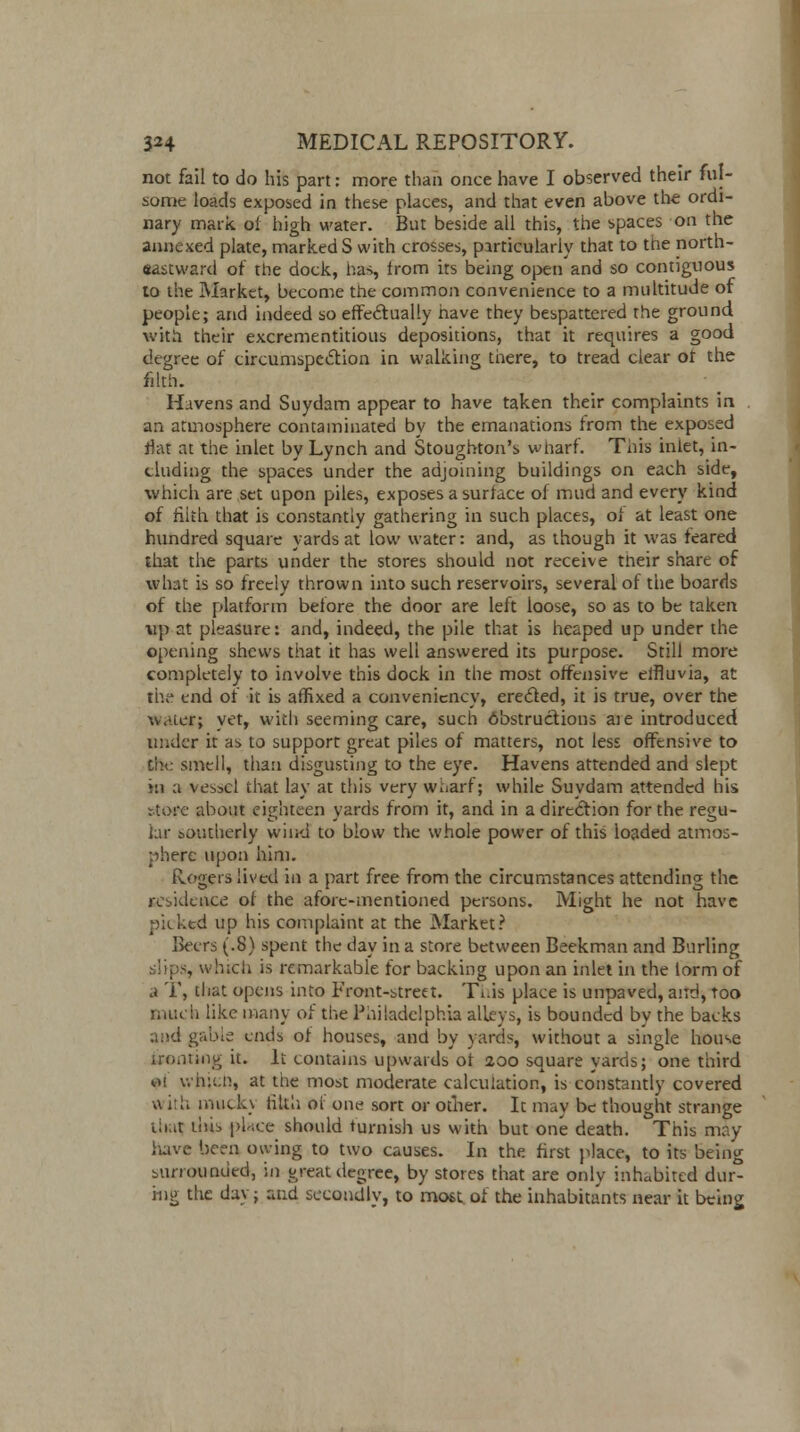 not fail to do his part: more than once have I observed their ful- some loads exposed in these places, and that even above the ordi- nary mark of high water. But beside all this, the spaces on the annexed plate, marked S with crosses, particularly that to the north- sastward of the dock, has, from its being open and so contiguous to the Market, become the common convenience to a multitude of people; and indeed so effectually have they bespattered the ground with their excrementitious depositions, that it requires a good degree of circumspection in walking there, to tread clear ot the filth. Havens and Suydam appear to have taken their complaints in an atmosphere contaminated by the emanations Irom the exposed flat at the inlet by Lynch and Stoughton's wharf. This inlet, in- cluding the spaces under the adjoining buildings on each side, which are set upon piles, exposes a surface of mud and every kind of filth that is constantly gathering in such places, ol at least one hundred square yards at low water: and, as though it was feared that the parts under the stores should not receive their share of what is so freely thrown into such reservoirs, several of the boards of the platform before the door are left loose, so as to be taken up at pleasure: and, indeed, the pile that is heaped up under the opening shews that it has well answered its purpose. Still more completely to involve this dock in the most offensive effluvia, at the end of it is affixed a conveniency, erected, it is true, over the wvicr; yet, with seeming care, such destructions aie introduced under it as to support great piles of matters, not less offensive to the smell, than disgusting to the eye. Havens attended and slept in a vessel that lay at this very wharf; while Suydam attended his stotfe about eighteen yards from it, and in a direction for the regu- lar southerly wind to blow the whole power of this loaded atmos- phere upon him. Rogers lived in a part free from the circumstances attending the residence ol the afore-mentioned persons. Might he not have picked up his complaint at the Market? Beers (.8) spent the day in a store between Beekman and Burling , which is remarkable for backing upon an inlet in the lorm of a T, that opens into Front-street. This place is unpaved, and, Too much like many of the Philadelphia alleys, is bounded by the backs gable ends of houses, and by yards, without a single house ironting it. It contains upwards ot 200 square yards; one third 01 which, at the most moderate calculation, is constantly covered u ith inuck\ tilth ol one sort or other. It may be thought strange ih.,t tins pb.ee should furnish us with but one death. This may Have been owing to two causes. In the. first place, to its being surrounded, in great degree, by stores that are only inhabited dur- ing the day; and secondly, to most of the inhabitants near it being