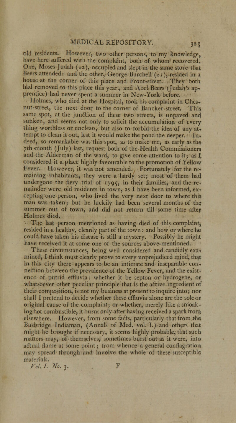 old residents. However, two other persons, to my knowledge, have here suffered with the complaint, both of whom recovered. One, Moses Judah (02), occupied and slept in the same store that Beers attended: and the other, George Burchell (01), resided in a, house at the corner of this place and Front-street. They both had removed to this place this year, and Abel Beers (Judah's ap- prentice) had never spent a summer in New-York before. Holmes, who died at the Hospital, took his complaint in Ches- nut-street, the next door to the corner of Bancker-street. This same spot, at the junction of these two streets, is unpaved and sunken, and seems not only to solicit the accumulation of every- thing worthless or unclean, but also to forbid the idea of any at- tempt to clean it out, lest it would make the pond the deeper. - In-r d^ed, so remarkable was this spot, as to make me, as early as the 7tlnnonth (July) last, request both of the Health Commissioners and the Alderman of the ward, to give some attention to it; as I considered it a place highly favourable to the promotion of Yellow Fever. However, it was not amended. Fortunately for the re- maining inhabitants, they were a hardy set; most of them had undergone the fiery trial of 1795, in their families, and the re- mainder were old residents in town, as I have been informed, ex- cepting one person, who lived the very next door to where this man was taken; but he luckily had been several months of the summer out of town, and did not return till some time after Holmes died. The last person mentioned as having died of this complaint, resided in a healthy, cleanly part of the town : and how or where he could have taken his disease is still a mystery. Possibly he might have received it at some one of the sources above-mentioned. These circumstances, being well considered and candidly exa- mined, I think must clearly prove to every unprejudiced mind, that in this city there appears to be an intimate and inseparable cori- nection between the prevalence of the Yellow Fever, and the exist- ence of putrid effluvia: whether it be septon or hydrogene, or whatsoever other peculiar principle that is the active ingredient of their composition, is not my business at present to inquire into; nor shall I pretend to decide whether these effluvia alone are the sole or original cause of the complaint; or whether, merely like a smoak- inghot combustible, it burns only after having received a spark from elsewhere. However, from some facts, particularly that from ,the Busbridge Indiaman, (Annals of Med. vol. I.) and others that might be brought if necessary, it seems highly probable, that such matters may, of themselves, sometimes burst ont as it were, into actual flame at some point; from whence a general conflagration may spread through and involve the whole of these susceptible material,.