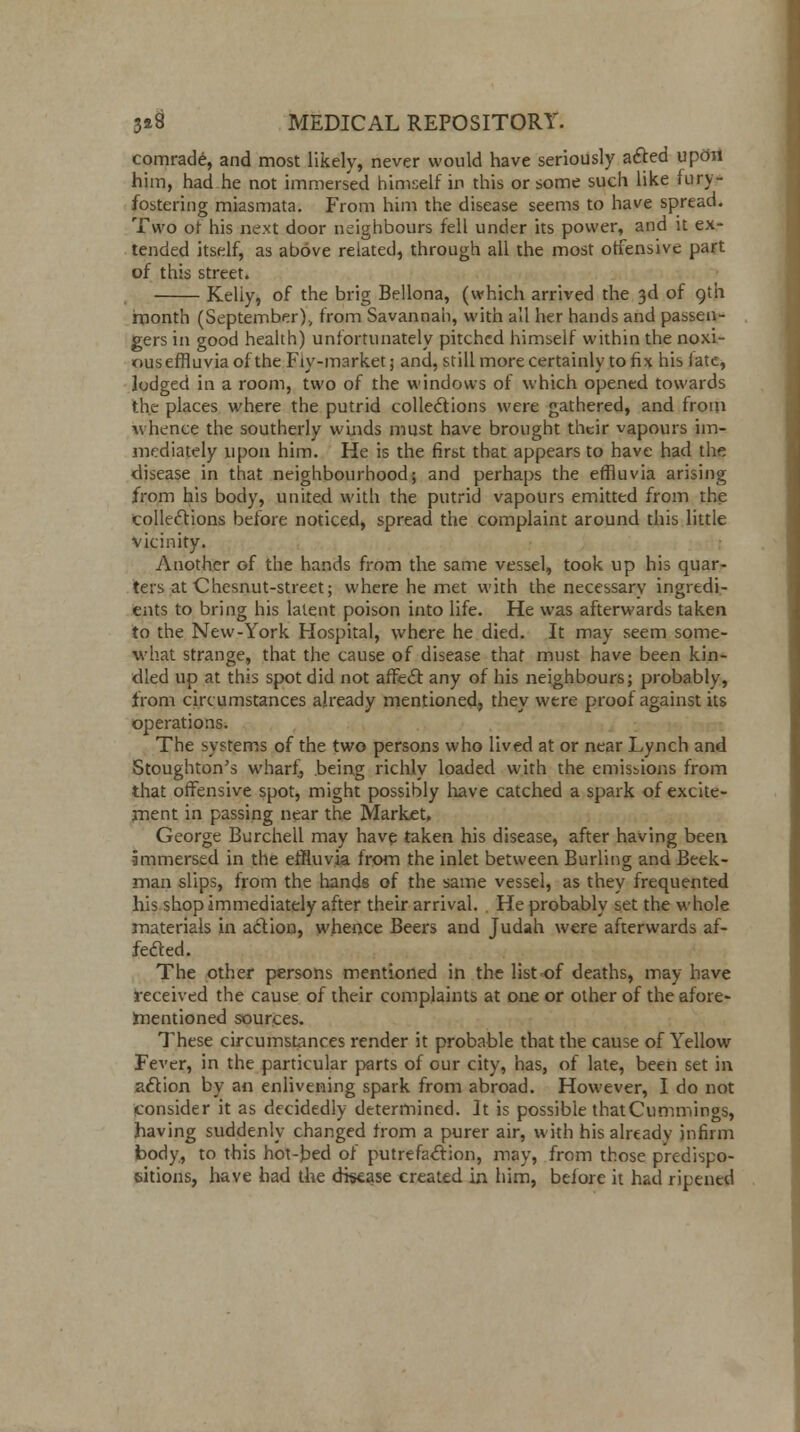 comrade, and most likely, never would have seriously afted upon him, had he not immersed himself in this or some such like fury- fostering miasmata. From him the disease seems to have spread. Two of his next door neighbours fell under its power, and it ex- tended itself, as above related, through all the most offensive part of this street. Keliy, of the brig Bellona, (which arrived the 3d of 9th month (September), from Savannah, with all her hands and passen- gers in good health) unfortunately pitched himself within the noxi- ouseffluvia of the Fiy-market; and, still more certainly to fix his fate, lodged in a room, two of the windows of which opened towards the places where the putrid collections were gathered, and from whence the southerly winds must have brought their vapours im- mediately upon him. He is the first that appears to have had the disease in that neighbourhood; and perhaps the effluvia arising from his body, united with the putrid vapours emitted from the collections before noticed, spread the complaint around this little vicinity. Another of the hands from the same vessel, took up his quar- ters at Chesnut-street; where he met with the necessary ingredi- ents to bring his latent poison into life. He was afterwards taken to the New-York Hospital, where he died. It may seem some- what strange, that the cause of disease that must have been kin- dled up at this spot did not affect any of his neighbours; probably, from circumstances already mentioned, they were proof against its operations. The systems of the two persons who lived at or near Lynch and Stoughton's wharf, being richly loaded with the emissions from that offensive spot, might possibly have catched a spark of excite- ment in passing near the Market, George Burchell may have taken his disease, after having been immersed in the effluvia from the inlet between Burling and Beek- man slips, from the hands of the same vessel, as they frequented his shop immediately after their arrival. . He probably set the whole materials in action, whence Beers and Judah were afterwards af- fected. The other persons mentioned in the list of deaths, may have received the cause of their complaints at one or other of the afore- mentioned sources. These circumstances render it probable that the cause of Yellow Fever, in the particular parts of our city, has, of late, been set in action by an enlivening spark from abroad. However, I do not consider it as decidedly determined. It is possible thatCummings, having suddenly changed from a purer air, with his already infirm body, to this hot-bed of putrefaction, may, from those predispo- sitions, have had the disease created in him, before it had ripened