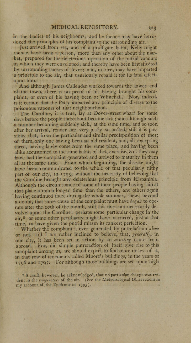 5h the bodies of his neighbours; and he thence may have intro- duced the principles ot his complaint to the surrounding air. Just arrived from sea, and of a profligate habit, Kelly might thence have been a person, more than any other about the mar- ket, prepared for the deleterious operation of the putrid vapours in which they were enveloped; and thereby have been first affected by surrounding causes of fever; and, in turn, may have imparted a principle to the air, that usuriously repaid it for its fatal effects upon him. And although James Callender worked towards the lower end of the town, there is no proof of his having brought his com- plaint, or even of his having been at Whitehall. Nor, indeed, is it certain that the Patty imparted any principle of disease to the poisonous vapours of that neighbourhood. The Caroline, it is true, lay at Dover-street wharf for some davs before the people thereabout became sick; and although such a number becoming suddenly sick, at the same time, and so soon after her arrival, render her very justly suspe£ted, still it is pos- sible, that, from the particular and similar predisposition of most of them, only one having been an old resident, and, all excepting three, having lately come from the same place, and having been alike accustomed to the same habits of diet, exercise, &c. they may have had the complaint generated and arrived to maturity in them ail at the same time. From which beginning, the disease might have been communicated to the whole of that peculiarly filthy- part of our city, in 1 795, without the necessity of believing that the Caroline brought any deleterious principle from Hispaniola. Although the circumstance of some of these people having lain at that place a much longer time than the others, and others again havino- continued there during the whole summer, shew, beyond a doubt, that some cause of the complaint must have began to ope- rate after the 20th of the month, still this does not necessarily de- volve upon the Caroline: perhaps some particular change in the air,* or some other peculiarity might have occurred, just at that time, to have given the putrid miasm its rankest perltction. Whether the complaint is ever generated by putrefaction alone or not, still I am rather inclined to believe, that, generally, in our city, it has been set in action by an assisting cause from abroad. For, did simple putrefaction of itself give rise to this complaint among us, we should expect to find more or less of it, in that row of tenements called Moore's buildings, in the years of 1 796 and 1 797. For although those buildings are set upon high * It mift, however, be acknowledged, that no particular charge was evi- dent in the temperature of the air. (See the Meteorological OLiervations in my account of the Epidemic-of I79J)-