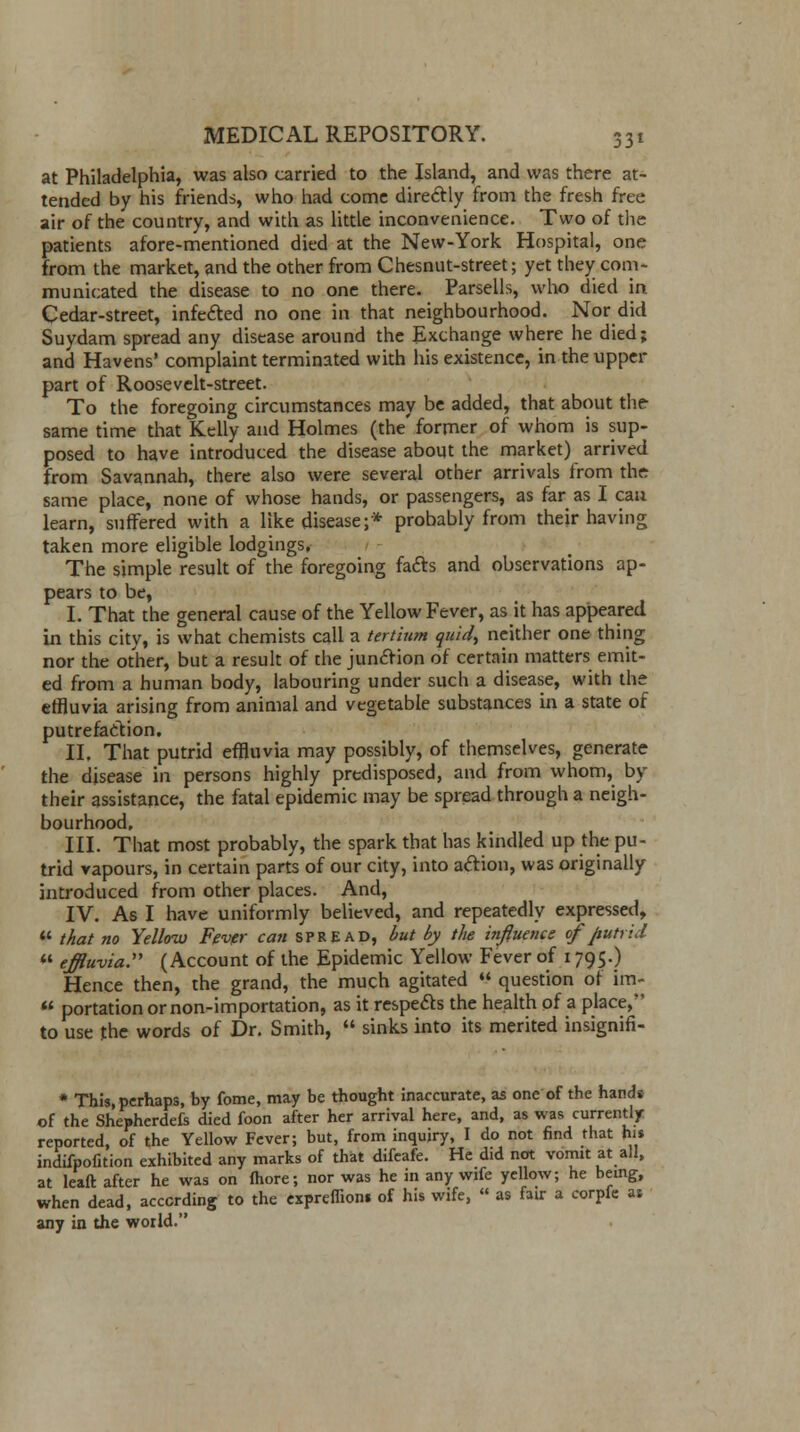 at Philadelphia, was also carried to the Island, and was there at- tended by his friends, who had come directly from the fresh free air of the country, and with as little inconvenience. Two of the patients afore-mentioned died at the New-York Hospital, one from the market, and the other from Chesnut-street; yet they com- municated the disease to no one there. Parsells, who died in Cedar-street, infected no one in that neighbourhood. Nor did Suydam spread any disease around the Exchange where he died; and Havens' complaint terminated with his existence, in the upper part of Roosevelt-street. To the foregoing circumstances may be added, that about the same time that Kelly and Holmes (the' former of whom is sup- posed to have introduced the disease about the market) arrived from Savannah, there also were several other arrivals from the same place, none of whose hands, or passengers, as far as I can learn, suffered with a like disease;* probably from their having taken more eligible lodgings, The simple result of the foregoing facts and observations ap- pears to be, I. That the general cause of the Yellow Fever, as it has appeared in this city, is what chemists call a tertium quid, neither one thing nor the other, but a result of the junction of certain matters emit- ed from a human body, labouring under such a disease, with the effluvia arising from animal and vegetable substances in a state of putrefaction. II. That putrid effluvia may possibly, of themselves, generate the disease in persons highly predisposed, and from whom, by their assistance, the fatal epidemic may be spread through a neigh- bourhood. III. That most probably, the spark that has kindled up the pu- trid vapours, in certain parts of our city, into action, was originally introduced from other places. And, IV. As I have uniformly believed, and repeatedly expressed, ¥ that no Yellow Fever ca?t SPREAD, but by the influence of Jiutrid  effluvia. (Account of the Epidemic Yellow Fever of 1795.) Hence then, the grand, the much agitated  question of im-  portation or non-importation, as it respects the health of a place, to use the words of Dr. Smith,  sinks into its merited insignifi- * This, perhaps, by fome, may be thought inaccurate, as one of the hands of the Shepherdefs died foon after her arrival here, and, as was currently reported, of the Yellow Fever; but, from inquiry, I do not find that his indifpofition exhibited any marks of that difeafe. He did not vomit at all, at leaft after he was on fhore; nor was he in any wife yellow; he being, when dead, according to the expreflions of his wife, « as fair a corpfe as any in the world.